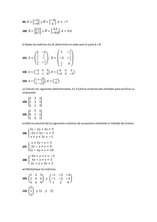 99. 𝐴⃗ = [
−5
−9
] 𝑦 𝐵⃗⃗ = [
−4
4
] , 𝑘 = −7
100. 𝐴⃗ = [
2,5
0,7
] 𝑦 𝐵⃗⃗ = [
4,2
−0,8
] , 𝑘 = 0,4
t) Dadas las matrices A y B, determine en cada caso la suma A + B.
101. 𝐴 = (
2 −2
1
2
1
4
1
3
−
1
2
), 𝐵 =
(
1 −
1
2
−2 −
1
2
1
2
4
)
102. 𝐴 = (
−2 4 5
−1 1 0
) , 𝐵 = (
0 6 3
−6 0 −3
)
103. 𝐴 = (1 + √2
1 − √2
), 𝐵 = (
−1
0
)
u) Calcule los siguientes determinantes 3 x 3 (utilice al menos dos métodos para verificar su
respuesta).
104. |
2 3 2
1 3 1
2 1 3
|
105. |
1 5 1
9 1 1
1 9 1
|
v) Halle la soluciónde lossiguientes sistemas de ecuaciones mediante el método de Cramer.
106. {
3𝑥 − 2𝑦 + 4𝑧 = 9
−2𝑥 + 3𝑦 − 𝑧 = 2
𝑥 + 𝑦 + 3𝑧 = −1
107. {
𝑥 + 2𝑦 − 𝑧 = 3
2𝑥 − 𝑦 + 𝑧 = 8
3𝑥 − 4𝑦 + 𝑧 = 18
108. {
−4𝑥 + 𝑦 + 𝑧 = −3
4𝑥 − 𝑦 + 𝑧 = 3
2𝑥 + 𝑦 + 4𝑧 = 3
w) Multiplique las matrices.
109. (
1 2 3
2 4 6
3 6 9
) 𝑦 (
−1 −2 −4
−1 −2 −4
1 2 4
)
110. (
2
1
3
) 𝑦 (1 2 3)
 