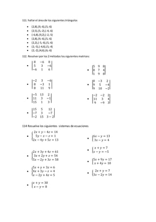 111. hallar el área de los siguientes triángulos
 (2,8),(9,-6),(5,-6)
 (2,5),(5,-2),(-4,-6)
 (-6,8),(9,2),(-2,-5)
 (2,8),(9,-6),(5,-6)
 (2,2),(-5,-6),(5,-6)
 (2,-5),(-4,6),(5,-4)
 (2,-2),(4,6),(6,-6)
112. Resolver por los 2 métodos los siguientes matrices:
 |
8 −6 8
5 3 −6
−6 1 6
|
 |
−2 3 −6
8 −3 1
8 11 9
|
 |
−5 13 2
11 3 −1
15 1 3
|
 |
15 5 12
−7 3 −7
−2 15 3 − 2
|
 |
5 9 8
8 7 4
1 9 8
|
 |
0 −3 2
9 5 −4
9 10 −2
|
 |
−2 −2 2
11 3 4
9 −9 3
|
114 Resuelva los siguientes sistemas de ecuaciones
 {
2𝑥 + 𝑦 − 4𝑧 = 14
5𝑦 − 𝑥 − 𝑧 = 1
2𝑥 − 4𝑦 + 5𝑧 = 13
 {
2𝑥 + 3𝑦 + 4𝑧 = 61
3𝑥 + 2𝑦 + 𝑧 = 54
5𝑥 − 2𝑦 + 3𝑧 = 58
 {
5𝑥 + 𝑦 + 3𝑧 = 6
4𝑥 + 3𝑦 − 𝑧 = 4
𝑥 − 2𝑦 + 4𝑧 = 5
 {
𝑥 + 𝑦 = 30
𝑥 − 𝑦 = 8
 {
6𝑥 − 𝑦 = 13
3𝑥 − 𝑦 = 4
 {
𝑥 + 𝑦 = 7
𝑥 − 𝑦 = −5
 {
5𝑥 + 9𝑦 = 17
𝑥 + 4𝑦 = 10
 {
2𝑥 + 𝑦 = 7
3𝑥 − 2𝑦 = 14
 