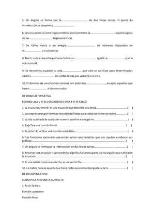5. Un ángulo se forma por la…………………………………. de dos líneas rectas. El punto de
intersección se denomina…………………………..
6. Una ecuaciónse llamatrigonométricasi ellacontiene la………………………………..bajolossignos
de las……………………………… trigonométricas.
7. Se llama matriz a un arreglo…………………………………….. de números dispuestos en
m……………………. y n columnas.
8. Matriz nulaesaquellaque tiene todossus…………………………….Igualesa……………………… y se la
nota como 0.
9. Se denomina ecuación a toda………………………… que solo se satisface para determinados
valores……………………………… de ciertas letras que aparecen en ella.
10. El dominio de una función racional son todos los…………………………, excepto aquellos que
hacen……………………… al denominador.
DE DOBLE ALTERNATIVA
ESCRIBA UNA V SI ES VERDADERO O UNA F SI ES FALSO:
1. La ecuación y=mx+b esuna ecuaciónque describe una recta…………………………………………( )
2. Las expresionespolinómicasnoestándefinidasparatodoslosnúmerosreales……………..( )
3. La raíz cuadradade cualquiernumeropositivo es negativo…………………………………………….( )
4. ʄ(x)=7 es una función lineal……….…………………………………………………………………………..…… ( )
5. h(x)=3x2
-11x+23es unafunción cuadrática……………………………………………….…..…...…..….....( )
6. Las funciones racionales presentan varias características que nos ayudan a esbozar sus
gráficos……………………………………………………………………………………………………………………………....( )
7. Un ángulose formapor la intersecciónde dos líneas curvas………………………..…………………( )
8. Resolverunaecuacióntrigonométricasignificahallarunaparte de losángulosque satisfacen
la ecuación………………………………………………………………………………………………………………………….( )
9. Si una matriztiene unasolafila,esun vector fila…………………………………………………………….( )
10. La matriz nulaesaquellaque tiene todossuselementosigualesacero………………………..( )
DE OPCION MULTIPLE
SUBRAYE LA RESPUESTA CORRECTA
1. h(x)=2x-8 es:
Función constante
Función lineal
 