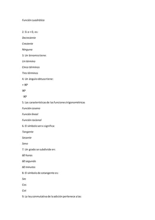 Función cuadrática
2. Si a > 0, es:
Decreciente
Creciente
Ninguna
3. Un binomiotiene:
Un término
Cinco términos
Tres términos
4. Un ánguloobtusotiene:
+ 90o
90o
-
90o
5. Las característicasde lasfuncionestrigonométricas
Función coseno
Función lineal
Función racional
6. El símbolosenx significa:
Tangente
Secante
Seno
7. Un grado se subdivide en:
60 horas
60 segundo
60 minutos
8. El símbolode cotangente es:
Sec
Cos
Cot
9. La leyconmutativade laadición pertenece alas:
 
