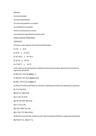Matrices
Funcioneslineales
Funcionespolinómicas
10. Una recta paralela escuando:
Suspendientesson iguales
Tiene un único punto en común
Susecuacionesrepresentan la misma recta
RESOLUCION DE PROBLEMAS
EJERCICIOS
a) Sume y reste cada par de funcionespolinomiales:
1. x+5 y 2x-6
2. 5x+9 y x2+3x-1
3. 3x2-4x+5 y 5x2-6x-1
4. 3x2+6 y 5x2+8
5. x3+3x2-7 y -2x2-9
b) Sin efectuarlasoperaciones,mediante el teoremade residuo,determine el restode las
siguientesdivisiones.
6. P(x)=2x2-11x+18, para x_1
7. P(x)=2x3-3x2-5x+4, para x+0,4
8. P(t)= -5t6+t3-5t-1, para t-4
c) Utilice el teoremadel factoryla divisiónsintéticapararesolverlassiguientesecuaciones.
9. x3+x2-4x-4=0;
10. 6x3+x2-10x+3=0;
11. x3-2x2-7x-4=0;
12. 4x4-4x3+9x2-8x+2=0;
13. x3-x2+x-1=0;
14. 15x3+14x2-3x-2=0;
15. x4-4x3-7x2+34x-24=0;
d) Realice lasuma (P+Q),ladiferencia(P-Q) yel producto(PQ) de los siguientespolinomios.
16. P(x)=x2+1, Q(x)=x2-1;
 