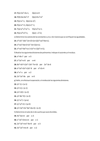 17. P(x)=2x2+3x-1, Q(x)=x+4
18. P(X)=6x+6x2+7 Q(x)=8-x2+x4
19. P(x)=x2-1, Q(x)=(x-1)2;
20. P(x)=xm+1, Q(x)=xm-1;
21. T(y)=y4-y3+y2-1, V(y)=y2+y-1;
22. P(x)=x8+x4+1, Q(x)= -x2+2;
e) Determine losvaloresde lasconstantes a,b y c de maneraque se verifiquenlasigualdades.
23. x4+2x3-16x2-2x+15=(x+1)(x3+ax2+bx+c);
24. x3+ax2+bx+2=(x2-3x+1)(x+c);
25. x4+ax3+bx2+cx-1=(x2+x-1)(x2-x+1);
f) Realice lassiguientesdivisionesde polinomios.Indique el cociente yel residuo.
26. x2+9x-7 por x-3
27. x3-5x2+x-8 por -x+4
28. 8x5+3x4+12x3-13x2-7x+16 por 2x3-3x-6
29. x6-5x4+3x3+12x2-8 por x3+2x-4
30. x3-x2-x por x-2
31. 2x5-5x3-8x por x+3
g) Halle,sinefectuarlaoperación,el residuode lassiguientesdivisiones.
32. (x3-1) ÷ (x-1)
33. (x5+1) ÷ (x-1)
34. (a5+32) ÷ (a-2)
35. (x4-8x2-9) ÷ (x-2)
36. (y7+a7) ÷ (y+a)
37. (y7+y6+1) ÷ (y+2)
38. (x5+3x4+5x3-8x2+6x-4) ÷ (x-2)
h) Determine el valorde mde suerte que seandivisibles.
39. 4x2-6x+m por x-3
40. x3-3x2+5mx+m por x-1
41. 2x4-3x3+mx2-9x+9 por x-3
42. 3x3-2x2+mx-8 por x-2
 
