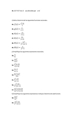43. 3x3+7x2+mx-3 sea divisible por x+3
i) Halle el dominiode lassiguientesfuncionesracionales.
44. 𝑓( 𝑥) =
𝑥2+8
5
45. 𝑔( 𝑥) =
4
𝑥−3
46. ℎ( 𝑣) =
12
−9−𝑣
47. 𝑘( 𝑥) =
4𝑥
𝑥+10
48. 𝑅( 𝑥) =
3𝑥2
𝑥2−2𝑥−3
49. 𝐻( 𝑥) =
𝑦
𝑦2−4
j) Simplifiquelassiguientesexpresionesracionales.
50.
6
6𝑥
51.
15𝑧4
15𝑥5
52.
𝑥2(𝑥−8)
𝑥(𝑥−8)
53.
2𝑥−3
4𝑥−6
54.
8𝑥3+4𝑥2
20𝑥
55.
𝑦2−49
2𝑦−14
56.
𝑡3−4𝑡
𝑡2+4𝑡−12
57.
2𝑢2+13𝑢+20
2𝑢2+17𝑢+30
k) Simplifique lassiguientesexpresionese indique el dominiode cadafunción.
58.
10𝑥4
8𝑥7
59.
2𝑥3−2𝑥
𝑥2−3𝑥+2
 