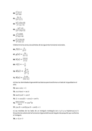 60.
𝑥2+𝑥−2
4𝑥2+8𝑥
61.
9𝑥−3
3𝑥2−𝑥−3
62.
3𝑥2−25𝑥−50
𝑥2−3𝑥−70
63.
4𝑦2−25
2𝑦2−29𝑦+35
64.
𝑥3+1000
𝑥2+6𝑥−40
65.
𝑏2+11𝑏+28
𝑏2+4𝑏−21
l) Determine loscerosylasasíntotas de lassiguientesfuncionesracionales.
66. 𝑓( 𝑡) =
6
2𝑡−7
67. 𝑔( 𝑥) =
4𝑥
3𝑥−11
68. ℎ( 𝑥) =
13𝑥+4
𝑥+12
69. 𝑟( 𝑡) = −
1
3𝑡
70. 𝑘( 𝑥) =
2
5
−𝑥
8
5
𝑥−
7
5
71. 𝑅( 𝑥) =
5−4𝑥
0,8𝑥−2,4
m) Use las identidadestrigonométricasbásicasparatransformarunladode laigualdadenel
otro.
72. tan 𝑥 cot𝑥 = 1
73. csc 𝐴 tan 𝐴 = sec 𝐴
74. tan 𝜃 cos 𝜃 = 𝑠𝑒𝑛 𝜃
75. (1 + cos 𝑢)(1 − cos 𝑢) = 𝑠𝑒𝑛2 𝑢
76.
tan 𝛼+cos 𝛼
tan 𝛼
= 𝑐𝑠𝑐2
𝛼
77. (csc 𝐵 + cot 𝐵)(csc 𝐵 − cot 𝐵) = 1
n) Las medidas de los lados de un triángulo rectángulo son a y b y su hipotenusa es h.
Encuentralosvaloresde lasfuncionestrigonométricasdel ángulomáspequeño que conforma
el triángulo.
78. a = 3, b = 7
 