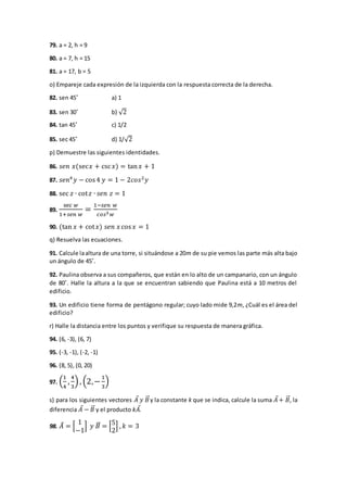 79. a = 2, h = 9
80. a = 7, h = 15
81. a = 17, b = 5
o) Empareje cada expresión de la izquierda con la respuesta correcta de la derecha.
82. sen 45˚ a) 1
83. sen 30˚ b) √2
84. tan 45˚ c) 1/2
85. sec 45˚ d) 1/√2
p) Demuestre las siguientes identidades.
86. 𝑠𝑒𝑛 𝑥(sec𝑥 + csc 𝑥) = tan 𝑥 + 1
87. 𝑠𝑒𝑛4
𝑦 − cos4 𝑦 = 1 − 2𝑐𝑜𝑠2
𝑦
88. sec 𝑧 ∙ cot 𝑧 ∙ 𝑠𝑒𝑛 𝑧 = 1
89.
sec 𝑤
1+𝑠𝑒𝑛 𝑤
=
1−𝑠𝑒𝑛 𝑤
𝑐𝑜𝑠3 𝑤
90. (tan 𝑥 + cot 𝑥) 𝑠𝑒𝑛 𝑥 cos 𝑥 = 1
q) Resuelva las ecuaciones.
91. Calcule laaltura de una torre, si situándose a 20m de su pie vemos las parte más alta bajo
un ángulo de 45˚.
92. Paulina observa a sus compañeros, que están en lo alto de un campanario, con un ángulo
de 80˚. Halle la altura a la que se encuentran sabiendo que Paulina está a 10 metros del
edificio.
93. Un edificio tiene forma de pentágono regular; cuyo lado mide 9,2m, ¿Cuál es el área del
edificio?
r) Halle la distancia entre los puntos y verifique su respuesta de manera gráfica.
94. (6, -3), (6, 7)
95. (-3, -1), (-2, -1)
96. (8, 5), (0, 20)
97. (
1
4
,
4
3
), (2,−
1
3
)
s) para los siguientes vectores 𝐴⃗ 𝑦 𝐵⃗⃗y la constante k que se indica, calcule la suma 𝐴⃗+ 𝐵⃗⃗, la
diferencia 𝐴⃗ − 𝐵⃗⃗ y el producto k𝐴⃗.
98. 𝐴⃗ = [
1
−1
] 𝑦 𝐵⃗⃗ = [
5
2
] , 𝑘 = 3
 
