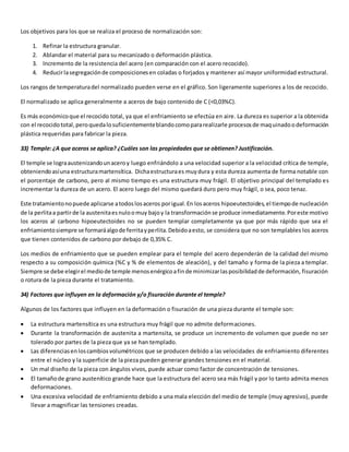 Los objetivos para los que se realiza el proceso de normalización son: 
1. Refinar la estructura granular. 
2. Ablandar el material para su mecanizado o deformación plástica. 
3. Incremento de la resistencia del acero (en comparación con el acero recocido). 
4. Reducir la segregación de composiciones en coladas o forjados y mantener así mayor uniformidad estructural. 
Los rangos de temperatura del normalizado pueden verse en el gráfico. Son ligeramente superiores a los de recocido. 
El normalizado se aplica generalmente a aceros de bajo contenido de C (<0,03%C). 
Es más económico que el recocido total, ya que el enfriamiento se efectúa en aire. La dureza es superior a la obtenida 
con el recocido total, pero queda lo suficientemente blando como para realizarle procesos de maquinado o deformación 
plástica requeridas para fabricar la pieza. 
33) Temple: ¿A que aceros se aplica? ¿Cuáles son las propiedades que se obtienen? Justificación. 
El temple se logra austenizando un acero y luego enfriándolo a una velocidad superior a la velocidad crítica de temple, 
obteniendo así una estructura martensítica. Dicha estructura es muy dura y esta dureza aumenta de forma notable con 
el porcentaje de carbono, pero al mismo tiempo es una estructura muy frágil. El objetivo principal del templado es 
incrementar la dureza de un acero. El acero luego del mismo quedará duro pero muy frágil, o sea, poco tenaz. 
Este tratamiento no puede aplicarse a todos los aceros por igual. En los aceros hipoeutectoides, el tiempo de nucleación 
de la perlita a partir de la austenita es nulo o muy bajo y la transformación se produce inmediatamente. Por este motivo 
los aceros al carbono hipoeutectoides no se pueden templar completamente ya que por más rápido que sea el 
enfriamiento siempre se formará algo de ferrita y perlita. Debido a esto, se considera que no son templables los aceros 
que tienen contenidos de carbono por debajo de 0,35% C. 
Los medios de enfriamiento que se pueden emplear para el temple del acero dependerán de la calidad del mismo 
respecto a su composición química (%C y % de elementos de aleación), y del tamaño y forma de la pieza a templar. 
Siempre se debe elegir el medio de temple menos enérgico a fin de minimizar las posibilidad de deformación, fisuración 
o rotura de la pieza durante el tratamiento. 
34) Factores que influyen en la deformación y/o fisuración durante el temple? 
Algunos de los factores que influyen en la deformación o fisuración de una pieza durante el temple son: 
 La estructura martensítica es una estructura muy frágil que no admite deformaciones. 
 Durante la transformación de austenita a martensita, se produce un incremento de volumen que puede no ser 
tolerado por partes de la pieza que ya se han templado. 
 Las diferencias en los cambios volumétricos que se producen debido a las velocidades de enfriamiento diferentes 
entre el núcleo y la superficie de la pieza pueden generar grandes tensiones en el material. 
 Un mal diseño de la pieza con ángulos vivos, puede actuar como factor de concentración de tensiones. 
 El tamaño de grano austenítico grande hace que la estructura del acero sea más frágil y por lo tanto admita menos 
deformaciones. 
 Una excesiva velocidad de enfriamiento debido a una mala elección del medio de temple (muy agresivo), puede 
llevar a magnificar las tensiones creadas. 
 