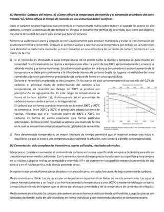 35) Revenido: Objetivo del mismo. a) ¿Cómo influye la temperatura de revenido y el porcentaje de carbono del acero 
tratado? b) ¿Cómo influye el tiempo de revenido en una estructura dada? Justificar. 
Dado el carácter de gran fragilidad que presenta la estructura martensítica sobre todo en el caso de los aceros de alto 
carbono, siempre a continuación del temple se efectúa el tratamiento térmico de revenido, que tiene por objetivo 
mejorar la tenacidad del acero para evitar que falle en servicio. 
Primero se austeniza el acero y después se enfría rápidamente para producir martensita y evitar la transformación de 
austenita en ferrita y cementita. Después el acero se vuelve a calentar a una temperatura por debajo de la eutectoide 
para ablandar la martensita mediante su transformación en una estructura de partículas de carburo de hierro en una 
matriz de ferrita. 
a) Si el revenido es efectuado a bajas temperaturas no se pierde tanto la dureza y tampoco se gana mucho en 
tenacidad. Si el tratamiento se realiza a temperaturas altas (a partir de los 200°C aproximadamente), el acero se 
ablanda mucho y se torna muy tenaz. Esta disminución gradual en la dureza de la martensita con el aumento de la 
temperatura se debe principalmente a la difusión de átomos de carbono desde los lugares intersticiales de la red 
sometidos a tensión para formar precipitados de carburo de hierro en una segunda fase. 
Durante el revenido la martensita se descompone. En los aceros de bajo carbono martensítico con más del 0,2% de 
carbono, el principal modo de redistribución del carbono a las 
temperaturas de revenido por debajo de 200°C se produce por 
precipitación de agrupamiento. En este rango de temperaturas se 
forma el carburo épsilon (ε), disminuyendo así el porcentaje de 
carbono y comenzando a perder su tetragonalidad. 
El carburo que se forma cuando el revenido se da entre 200°C y 700°C 
es cementita. Entre 200°C y 300°C el precipitado adopta la forma de 
varillas, mientras que si el revenido ocurre de 400°C a 700°C, los 
carburos en forma de varilla coalescen para formar partículas 
esferoidales. Entonces como resultado se obtiene una matriz de ferrita 
en la cual se encuentran embebidas partículas (glóbulos) de cementita. 
b) Para determinada temperatura, un mayor intervalo de tiempo permitirá que el material avance más hacia el 
equilibrio, ya que al estar a una temperatura que favorece la difusión, este tenderá a perder su tetragonalidad. 
36) Cementación: ciclo completo del tratamiento, aceros utilizados, resultados obtenidos. 
Este proceso consiste en aumentar el contenido de carbono en la zona superficial de una pieza dejándola para ello un 
cierto tiempo en un medio carburante. Con la cementación se obtienen piezas muy duras en su superficie y muy tenaces 
en su núcleo. Luego se realiza un templado y revenido a fin de obtener en la superficie martensita revenida de alta 
dureza y en el núcleo perlita, más blanda pero más tenaz. 
Se suelen tratar de esta forma aceros aleados y sin aleación pero, en todos los casos, de bajo contenido de carbono. 
Medio cementante sólido: Las piezas a tratar se depositan en cajas metálicas llenas de mezcla cementante. Las cajas se 
cierran herméticamente y se llevan a un horno elevando la temperatura a unos 900°C y manteniéndolo por un cierto 
tiempo (dependiendo del espesor que se desee para la capa cementada y de la temperatura de cementación elegida). 
Medio cementante líquido: Se colocan sales cementantes en hornos eléctricos donde son fundidas. Luego las piezas son 
colocadas dentro del baño de sales fundidas en forma individual y son mantenidas durante el tiempo necesario. 
 