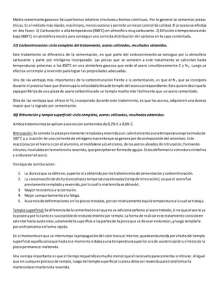 Medio cementante gaseoso: Se usan hornos rotativos circulares u hornos continuos. Por lo general se cementan piezas 
chicas. Es el método más rápido, más limpio, menos costoso y permite un mejor control de calidad. El proceso se efectúa 
en dos fases: 1) Carburación a alta temperatura (900°C) en atmosfera muy carburante. 2) Difusión a temperatura más 
baja (800°C) en atmósfera neutra para conseguir una correcta distribución del carbono en la capa cementada. 
37) Carbonitruración: ciclo completo del tratamiento, aceros utilizados, resultados obtenidos. 
Este tratamiento se diferencia de la cementación, en que parte del endurecimiento se consigue por la atmosfera 
carburante y parte por nitrógeno incorporado. Las piezas que se someten a este tratamiento se calientan hasta 
temperaturas próximas a los 850°C en una atmósfera gaseosa que cede al acero simultáneamente C y N2. Luego se 
efectúa un temple y revenido para lograr las propiedades adecuadas. 
Una de las ventajas más importantes de la carbonitruración frente a la cementación, es que el N2 que se incorpora 
durante el proceso hace que disminuya la velocidad crítica de temple del acero correspondiente. Esto quiere decir que la 
capa periférica de una pieza de acero carbonitrurado se templa mucho más fácilmente que un acero cementado. 
Otra de las ventajas que ofrece el N2 incorporado durante este tratamiento, es que los aceros, adquieren una dureza 
mayor que la lograda por cementación. 
38) Nitruración y temple superficial: ciclo completo, aceros utilizados, resultados obtenidos. 
Ambos tratamientos se aplican a aceros con contenidos de 0,2% C a 0,6% C. 
Nitruración: Se somete la pieza previamente templada y revenida a un calentamiento a una temperatura aproximada de 
500°C y a la acción de una corriente de nitrógeno naciente que se genera por descomposición del amoníaco. Este 
reacciona con el hierro o con el aluminio, el molibdeno y/o el cromo, de los aceros aleados de nitruración, formando 
nitruros, insolubles en la martensita revenida, que precipitan en forma de agujas. Estos deforman la estructura cristalina 
y endurecen el acero. 
Ventajas de la nitruración: 
1. La dureza que se obtiene, superior a la obtenida por los tratamientos de cementación y carbonitruración. 
2. La conservación de dicha dureza hasta temperaturas elevadas (temp de nitruración), ya que el acero fue 
previamente templado y revenido, por lo cual la martensita se ablandó. 
3. Mayor resistencia a la corrosión. 
4. Mejor comportamiento a la fatiga. 
5. Ausencia de deformaciones en las piezas tratadas, por ser relativamente baja la temperatura a la cual se trabaja. 
Temple superficial: Se diferencia de la cementación en que no se adiciona carbono al acero tratado, si no que el acero ya 
lo posee y por lo tanto es susceptible de endurecimiento por temple. La forma de realizar este tratamiento consiste en 
calentar hasta austenizar, solamente la superficie o las partes de la pieza que se desean endurecer, y luego templarla 
por enfriamiento en forma rápida. 
En el momento en que se interrumpe la propagación del calor hacia el interior, queda endurecida por efecto del temple 
superficial aquella zona que hasta ese momento estaba a una temperatura superior a la de austenización y el resto de la 
pieza permanece inalterada. 
Una ventaja importante es que el tiempo requerido es mucho menor que el necesario para cementar o nitrurar. Al igual 
que en cualquier proceso de temple, luego del temple superficial la pieza debe ser revenida para transformar la 
martensita en martensita revenida. 
 
