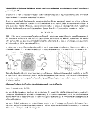 40) Producción de acero en el convertidor: insumos, descripción del proceso, principal reacción química involucrada y 
productos obtenidos. 
La fabricación de acero se efectúa a través de la oxidación del carbono y demás impurezas contenidas en el arrabio hasta 
reducirlas a valores muy bajos, aceptados en los aceros. 
El proceso más utilizado habitualmente para convertir el arrabio en acero es el soplado con oxígeno en hornos 
convertidores. En este proceso, el arrabio y hasta un 30% de chatarra de acero se cargan en un convertidor en forma de 
túnel revestido de material refractario, en el que se inserta una bala de oxígeno. El oxígeno puro de la bala reacciona con 
el arrabio líquido para formar monóxido de carbono, dióxido de azufre y óxidos de silicio, manganeso y fósforo. 
FeO + C → Fe + CO 
El CO y el SO2, por ser gases, emergen fuera del metal fundido y abandona el convertidor por la boca ubicada debajo de 
una campana de extracción de gases. Los otros óxidos sólidos, son extraídos por la escoria, que se forma por reacción 
entre los fundentes que se adicionan inmediatamente antes del comienzo de la reacción con el oxígeno (principalmente 
cal), y los óxidos de silicio, manganeso y fósforo. 
En este proceso el contenido en carbono del arrabio se puede reducir de aproximadamente 4% a menos de 0,1% en un 
tiempo de alrededor de 22 minutos, al tiempo que se consigue una reducción en la concentración de las impurezas. 
El acero fundido obtenido en el convertidor, se vierte en lingoteras estacionarias (para producir lingotes) o se lo enfría 
en lingoteras de colada continua para obtener planchones, plaquetillas o tochos. Estos son transformados en productos 
semielaborados tales como chapas, planchas, rieles, vigas, perfiles, caños, alambres, mediante procesos de laminación 
en caliente y en frío. 
41) Aceros al carbono: clasificación y ejemplo de uso en cada caso. Justificación. 
Aceros de bajo carbono: (<0,3% C): 
Son los más baratos ya que provienen en forma directa del convertidor y de la colada continua sin ningún otro 
tratamiento. Además, debido a su menor dureza respecto de otros aceros y a su alta ductilidad, son los aceros de más 
fácil transformación en piezas terminadas ya sea mediante procesos de arranque de viruta como a través de procesos de 
deformación plástica. 
Los aceros de bajo carbono no son susceptibles de temple ya que la curva de transformación de la austenita en 
martensita se encuentra muy desplazada a la izquierda y por más rápido que se efectúe el enfriamiento, las estructuras 
obtenidas son principalmente ferrita más perlita. 
 