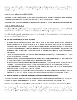Se utilizan en general en estado normalizado para aplicaciones generales, por ejemplo, perfiles, barras, tubos, alambres, 
chapas, laminadas en caliente o en frio con distintos grados de acritud, para piezas y estructuras soldadas, para 
cementación, etc. 
Aceros de medio carbono: (entre 0,3% y 0,6% C): 
El acero con 0,45% C se suele emplear en todo tipo de piezas o aplicaciones donde se requiera una resistencia media. 
Son aceros templables pero de baja capacidad de temple (la penetración del temple es mala). 
Algunas de las aplicaciones son en elementos de maquinaria en general, por ejemplo, ejes, engranajes, cigüeñales, etc. 
Aceros de alto carbono: (>0,6% C): 
Entre 0,6% y 0,7% C: Luego del temple y el revenido presentan una muy alta resistencia mecánica y un elevado límite de 
elasticidad. Entre sus aplicaciones está la fabricación de piezas elásticas en general, como resortes. 
Entre 0,8 y 1,1% C: muchas de sus aplicaciones son en herramientas de media prestación, como por ejemplo matrices en 
general, buriles, cuchillas, cizallas, etc. 
42) Principales limitaciones de los aceros al carbono. 
 No pueden adquirir elevadas resistencias, sobre todo en piezas de gran espesor, debido a la baja capacidad de 
temple que presentan. De acuerdo a la curva de las “S” durante el temple de piezas gruesas, si la velocidad de 
enfriamiento de la pieza es muy alta, empleando por ejemplo agua agitada como medio de temple, es probable que 
en la superficie la velocidad crítica de temple sea superada (principalmente en aceros de alto carbono), pero en el 
centro de la pieza no. Esto lleva a estructuras mixtas, de menor resistencia que si fueran completamente 
martensíticas. 
 Cuando se fabrican productos de gran sección no se puede asegurar que la estructura martensítica alcance a toda la 
sección transversal luego del temple. 
 Deben ser enfriados muy rápidamente para obtener una estructura martensítica, en general en agua, con el riesgo 
de grandes deformaciones, fisuración o rotura de la pieza durante el temple. 
 No permiten obtener buena tenacidad y resistencia simultáneamente. La resistencia obtenida luego del temple no 
es muy alta y disminuye mucho si se busca mejorar la tenacidad mediante un revenido a temperaturas altas. 
 Tienen poca resistencia al impacto a bajas temperaturas ya que presentan (sobre todo los aceros de bajo carbono) 
una temperatura de transición dúctil-frágil muy marcada. 
 Tienen poca resistencia a la corrosión y oxidación y por lo tanto en sus aplicaciones deben ser protegidos ya sea por 
depósitos de metales más “nobles” como en el cincado, cromado, o niquelado o bien mediante el pintado. 
43) Aceros de baja aleación: principales elementos de aleación, nomenclatura y propiedades. 
Para los requerimientos de elevados valores de resistencia y tenacidad fueron creados los aceros de baja aleación, que 
contienen un máximo de 4% de elementos de aleación. Los principales aleantes son: Mn, Ni, Cr, Mo, V, B. 
Se los denomina de baja aleación para diferenciarlos de los de alta aleación (aceros de herramientas e inoxidables). 
Para ciertos niveles de resistencia, los aceros de baja aleación muestran mejores combinaciones de resistencia, 
tenacidad y ductilidad que los aceros al carbono ordinarios. Esto es debido a que los elementos de aleación desplazan 
las curvas de las “S” hacia la derecha disminuyendo la velocidad crítica de temple. Debido a esto, la velocidad de 
 