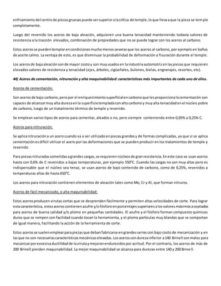 enfriamiento del centro de piezas gruesas puede ser superior a la crítica de temple, lo que lleva a que la pieza se temple 
completamente. 
Luego del revenido los aceros de baja aleación, adquieren una buena tenacidad manteniendo todavía valores de 
resistencia a la tracción elevados, combinación de propiedades que no se puede lograr con los aceros al carbono. 
Estos aceros se pueden templar en condiciones mucho menos severas que los aceros al carbono, por ejemplo en baños 
de aceite calmo. La ventaja de esto, es que disminuye la probabilidad de deformación o fisuración durante el temple. 
Los aceros de baja aleación son de mayor costo y son muy usados en la industria automotriz en las piezas que requieren 
elevados valores de resistencia y tenacidad (ejes, árboles, cigüeñales, bulones, bielas, engranajes, resortes, etc). 
44) Aceros de cementación, nitruración y alta maquinabilidad: características más importantes de cada uno de ellos. 
Aceros de cementación: 
Son aceros de bajo carbono, pero por el enriquecimiento superficial en carbono que les proporciona la cementación son 
capaces de alcanzar muy alta dureza en la superficie templada con alto carbono y muy alta tenacidad en el núcleo pobre 
de carbono, luego de un tratamiento térmico de temple y revenido. 
Se emplean varios tipos de aceros para cementar, aleados o no, pero siempre conteniendo entre 0,05% y 0,25% C. 
Aceros para nitruración: 
Se aplica nitruración a un acero cuando va a ser utilizado en piezas grandes y de formas complicadas, ya que si se aplica 
cementación es difícil utilizar el acero por las deformaciones que se pueden producir en los tratamientos de temple y 
revenido 
Para piezas nitruradas sometidas a grandes cargas, se requieren núcleos de gran resistencia. En este caso se usan aceros 
hasta con 0,6% de C revenidos a bajas temperaturas, por ejemplo 550°C. Cuando las cargas no son muy altas pero es 
indispensable que el núcleo sea tenaz, se usan aceros de bajo contenido de carbono, como de 0,25%, revenidos a 
temperaturas altas de hasta 650°C. 
Los aceros para nitruración contienen elementos de aleación tales como Mo, Cr y Al, que forman nitruros. 
Aceros de fácil mecanizado, o alta maquinabilidad: 
Estos aceros producen virutas cortas que se desprenden fácilmente y permiten altas velocidades de corte. Para lograr 
esta característica, estos aceros contienen azufre y/o fósforo en porcentajes superiores a los valores máximos aceptados 
para aceros de buena calidad y/o plomo en pequeñas cantidades. El azufre y el fósforo forman compuesto químicos 
duros que se rompen con facilidad cuando tocan la herramienta, y el plomo partículas muy blandas que se comportan 
de igual manera, facilitando la acción de la herramienta de corte. 
Estos aceros se suelen emplear para piezas que deban fabricarse en grandes series con bajo costo de mecanización y en 
las que no son necesarias características mecánicas elevadas. Los aceros con dureza inferior a 140 Brinell son malos para 
mecanizar por excesiva ductilidad de la viruta y mejoran endurecidos por acritud. Por el contrario, los aceros de más de 
200 Brinell pierden maquinabilidad. La mejor maquinabilidad se alcanza para durezas entre 140 y 200 Brine ll. 
 