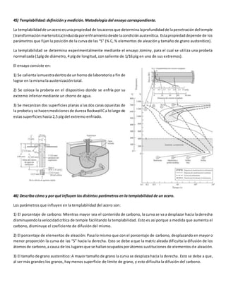 45) Templabilidad: definición y medición. Metodología del ensayo correspondiente. 
La templabilidad de un acero es una propiedad de los aceros que determina la profundidad de la penetración del temple 
(transformación martensítica) inducida por enfriamiento desde la condición austenítica. Esta propiedad depende de los 
parámetros que fijan la posición de la curva de las “S” (% C, % elementos de aleación y tamaño de grano austenítico). 
La templabilidad se determina experimentalmente mediante el ensayo Jominy, para el cual se utiliza una probeta 
normalizada (1plg de diámetro, 4 plg de longitud, con saliente de 1/16 plg en uno de sus extremos). 
El ensayo consiste en: 
1) Se calienta la muestra dentro de un horno de laboratorio a fin de 
lograr en la misma la austenización total. 
2) Se coloca la probeta en el dispositivo donde se enfría por su 
extremo inferior mediante un chorro de agua. 
3) Se mecanizan dos superficies planas a las dos caras opuestas de 
la probeta y se hacen mediciones de dureza Rockwell C a lo largo de 
estas superficies hasta 2,5 plg del extremo enfriado. 
46) Describa cómo y por qué influyen los distintos parámetros en la templabilidad de un acero. 
Los parámetros que influyen en la templabilidad del acero son: 
1) El porcentaje de carbono: Mientras mayor sea el contenido de carbono, la curva se va a desplazar hacia la derecha 
disminuyendo la velocidad crítica de temple facilitando la templabilidad. Esto es así porque a medida que aumenta el 
carbono, disminuye el coeficiente de difusión del mismo. 
2) El porcentaje de elementos de aleación: Pasa lo mismo que con el porcentaje de carbono, desplazando en mayor o 
menor proporción la curva de las “S” hacia la derecha. Esto se debe a que la matriz aleada dificulta la difusión de los 
átomos de carbono, a causa de los lugares que se hallan ocupados por átomos sustituciones de elementos de aleación. 
3) El tamaño de grano austenítico: A mayor tamaño de grano la curva se desplaza hacia la derecha. Esto se debe a que, 
al ser más grandes los granos, hay menos superficie de límite de grano, y esto dificulta la difusión del carbono. 
 