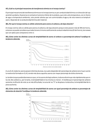 47) ¿Cuál es el principal mecanismo de transferencia térmica en el ensayo Jominy? 
El principal mecanismo de transferencia térmica en el ensayo Jominy es por conductividad térmica en dirección del eje 
axial de la probeta. Al ponerse en contacto el extremo inferior de la probeta, que está a alta temperatura, con el chorro 
de agua a temperatura ambiente, este pierde calorías que son suministradas al agua y de esta manera se templa el 
acero. Depende de la conductividad térmica del material. 
48) ¿Por qué el ensayo Jominy es válido solamente para aceros al carbono y de baja aleación? 
El ensayo Jominy sólo es válido para aceros al carbono y de baja aleación porque estos poseen más de 95% de hierro, 
entonces se puede considerar que todos tienen el mismo coeficiente de conduct ividad térmica (El del hierro), de manera 
que son aptos para compararse entre sí. 
49) ¿Cómo serían las distintas curvas de templabilidad de aceros al carbono vs porcentaje de carbono? Justifique la 
tendencia obtenida. 
A una DJ=0, todos los aceros poseen distintas durezas, las cuales dependen del porcentaje de carbono con el que cuente 
la martensita formada en DJ=0, siendo más duros aquellos aceros con mayor porcentaje de dicho elemento. 
La tendencia que puede observarse es que, en los aceros de bajo carbono, la dureza disminuye más rápidamente que en 
los de alto carbono y, por lo tanto, la templabilidad en los mismos es menor. A medida que el porcentaje de carbono 
aumenta, la difusión de este se ve más dificultada, la curva de l as “S” se desplaza a la derecha y la templabilidad de la 
pieza aumenta. 
50) ¿Cómo serían las distintas curvas de templabilidad de aceros con igual porcentaje de carbono vs porcentajes de 
elementos de aleación? Justifique la tendencia obtenida. 
 