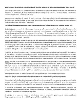 54) Aceros para herramientas: a) principales usos, b) ¿cómo se logran las distintas propiedades que deben poseer? 
Así se designa a los aceros cuya principal aplicación es la fabricación de los instrumentos necesarios para conformar los 
materiales de construcción, bien sea mediante su deformación plástica, su fusión y colada en moldes o mediante la 
eliminación de material por arranque de viruta. 
Las condiciones especiales de trabajo de las herramientas exigen características también especiales en los aceros 
destinados a su fabricación. Estas características se consiguen mediante el uso de diversos elementos de aleación y 
tratamientos térmicos adecuados. Por ejemplo: 
55) Comente cuatro propiedades que deben poseer los aceros para herramientas y cómo lograrlas en cada caso. 
Límite elástico: Una herramienta debe ser capaz de conservar su forma ante la acción de las elevadas solicitaciones a las 
que se halla sometida durante su trabajo, por esta razón es preciso que el material empleado tenga un alto límite 
elástico. Esta propiedad depende de la composición del acero y de los tratamientos térmicos que se le realicen. En 
función de esto, los aceros para herramientas tienen contenidos de carbono (como mínimo de 0,5% C) y siempre se 
utilizan en estado de temple y revenido. 
Resistencia al desgaste: Es una de las características más importantes que deben cumplir las herramientas a fin de evitar 
la pérdida de filo por el continuo rose experimentado durante su trabajo. Uno de los principales aleantes en estos aceros 
es el cromo, ya que forma carburos muy duros de alta resistencia al desgaste. El porcentaje de cromo adicionado estará 
en relación con los requisitos de resistencia al desgaste que tenga la herramienta. También se logra aumentar la 
resistencia al desgaste en los aceros mediante la adición de tungsteno. 
Tenacidad: Las herramientas sometidas a choques necesitan poseer una tenacidad elevada, incompatible con los aceros 
de alto carbono y los bajos revenidos. En este caso es preciso llegar a un compromiso en el contenido en carbono y la 
temperatura de revenido, utilizando un material y tratamiento térmico que de la suficiente tenacidad con el mayor 
límite elástico y resistencia al desgaste posibles. Un elemento que en su adición incrementa la tenacidad es el níquel. 
Dureza: La dureza de un acero nos indica si el tratamiento térmico le ha proporcionado una estructura apta para resistir 
el desgaste. La mayor dureza con que se emplean los aceros es de aproximadamente 65 HRC, que se obtiene después 
del temple en aceros de más de 0,65% de C. Con esta dureza todos los aceros son bastante frágiles. Por el contrario, la 
menor dureza con que suelen emplearse las herramientas, después del temple y revenido, es de 30 HRC, 
correspondiente a aceros de 0,4% a 0,65% C. Se usa este nivel de durezas cuando se desea gran tenacidad. 
Algunos elementos que en su adición mejoran la dureza de los aceros son el tungsteno y el cobalto. 
56) ¿Cómo se logra la resistencia en caliente para un acero de herramientas? Ejemplo y justificación. 
Resistencia en caliente: Cuando el trabajo que realiza la herramienta hace que la misma alcance temperaturas elevadas, 
como por ejemplo, las matrices de forja en caliente, las herramientas para altas velocidades de corte, etc., es necesario 
que los aceros empleados en su construcción sean capaces de conservar en caliente las propiedades indicadas. 
La adición de aleantes tales como el tungsteno o molibdeno, da lugar a la formación de carburos complejos que 
favorecen el mantenimiento de la dureza a temperaturas elevadas, ya que no se disuelven en caliente y por lo tanto, al 
ser estables, mantienen las propiedades mecánicas. 
Un ejemplo de un acero para trabajo en caliente es el acero de corte rápido (para maquinar a altas velocidades) 
designado por los números 18-4-1 (18% Tungsteno, 4% Cromo, 1% Cobalto). 
 