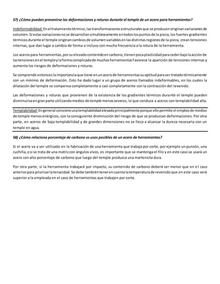 57) ¿Cómo pueden prevenirse las deformaciones y roturas durante el temple de un acero para herramientas? 
Indeformabilidad: En el tratamiento térmico, las transformaciones estructurales que se producen originan variaciones de 
volumen. Si estas variaciones no se desarrollan simultáneamente en todos los puntos de la pieza, los fuertes gradientes 
térmicos durante el temple originan cambios de volumen variables en las distintas regiones de la pieza, crean tensiones 
internas, que dan lugar a cambio de forma o incluso con mucha frecuencia a la rotura de la herramienta. 
Los aceros para herramientas, por su elevado contenido en carbono, tienen poca plasticidad para ceder bajo la acción de 
las tensiones en el temple y la forma complicada de muchas herramientas favorece la aparición de tensiones internas y 
aumenta los riesgos de deformaciones y roturas. 
Se comprende entonces la importancia que tiene en un acero de herramientas su aptitud para ser tratado térmicamente 
con un mínimo de deformación. Esto ha dado lugar a un grupo de aceros llamados indeformables, en los cuales la 
dilatación del temple se compensa completamente o casi completamente con la contracción del revenido. 
Las deformaciones y roturas que provienen de la existencia de los gradientes térmicos durante el temple pueden 
disminuirse en gran parte utilizando medios de temple menos severos, lo que conduce a aceros con templabilidad alta. 
Templabilidad: En general conviene una templabilidad elevada principalmente porque ello permite el empleo de medios 
de temple menos enérgicos, con la consiguiente disminución del riesgo de que se produzcan deformaciones. Por otra 
parte, en aceros de baja templabilidad y de grandes dimensiones no se lleca a alcanzar la dureza necesaria con un 
temple en agua. 
58) ¿Cómo relaciona porcentaje de carbono vs usos posibles de un acero de herramientas? 
Si el acero va a ser utilizado en la fabricación de una herramienta que trabaja por corte, por ejemplo un punzón, una 
cuchilla, o si se trata de una matriz con ángulos vivos, es importante que se mantenga el filo y en este caso se usará un 
acero con alto porcentaje de carbono que luego del temple produzca una martensita dura. 
Por otra parte, si la herramienta trabajará por impacto, su contenido de carbono deberá ser menor que en e l caso 
anterior para priorizar la tenacidad. Se debe también tener en cuenta la temperatura de revenido que en este caso será 
superior a la empleada en el caso de herramientas que trabajen por corte. 
 