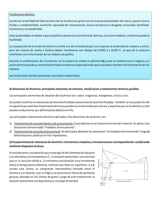 Fundiciones dúctiles: 
Combinan la facilidad de fabricaciones de las fundiciones grises con las buenas propiedades del acero, poseen buena 
fluidez y moldeabilidad, excelente capacidad de mecanización, buena resistencia al desgaste, tenacidad, ductilidad, 
resistencia y templabilidad. 
Estas propiedades se deben a que el grafito se presenta no en forma de láminas, sino como nódulos, no disminuyendo la 
ductilidad. 
La composición de la fundición dúctil es similar a la de la fundición gris con respecto al contenido de carbono y silicio, 
pero los niveles de azufre y fósforo deben mantenerse por debajo del 0,03% S y 0,01% P, ya que de lo contrario 
interfieren con la formación de los nódulos de grafito. 
Durante la solidificación de la fundición, en la cuchara de colada se adiciona Mg y éste se combina con el oxígeno y el 
azufre disminuyendo su concentración hasta niveles muy bajos de modo que no puedan interferir en la formación de los 
nódulos. 
Las fundiciones dúctiles presentan una matriz martensítica. 
4) Aleaciones de Aluminio: principales elementos de aleación, clasificación y tratamientos térmicos posibles. 
Los principales elementos de aleación del aluminio son: cobre, magnesio, manganeso, silicio y cinc. 
Se pueden clasificar en aleaciones de aluminio fundidas y aleaciones de aluminio forjadas. También se las puede div idir 
en aquellas que admiten tratamiento térmico y pueden ser endurecidas por esta vía, y aquellas que no lo admiten y solo 
pueden endurecerse por deformación plástica en frío. 
Los principales tratamientos térmicos aplicados a las aleaciones de aluminio son: 
1) Tratamiento de envejecimiento o de precipitación: Cuyo objetivo es el endurecimiento del material. Se aplica a las 
aleaciones denominadas “tratables térmicamente”. 
2) Tratamiento de recocido contra acritud: Se aplica para ablandar las aleaciones “no tratables térmicamente” luego de 
deformaciones plásticas en frío importantes. 
5) Envejecimiento de aleaciones de aluminio: ciclo térmico completo y microestructuras correspondientes. Justificación 
mediante diagrama de fases. 
Si consideramos una aleación que contenga x% del elemento de aleación 
y la calculamos a la temperatura T1, la aleación presentará una sola fase 
que es la solución sólida α. Si enfriamos esta aleación muy lentamente 
hasta la temperatura ambiente, existirán dos fases en equilibrio, α y β, 
siendo este último un compuesto intermetálico formado entre el 
aluminio y el aleante, que es frágil y se presenta en forma de partículas 
gruesas ubicadas en los límites de grano. Luego de este tratamiento, la 
aleación presentará una baja dureza y una baja tenacidad. 
 