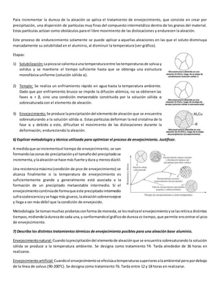 Para incrementar la dureza de la aleación se aplica el tratamiento de envejecimiento, que consiste en crear por 
precipitación, una dispersión de partículas muy finas del compuesto intermetálico dentro de los granos del material. 
Estas partículas actúan como obstáculos para el libre movimiento de las dislocaciones y endurecen la aleación. 
Este proceso de endurecimiento solamente se puede aplicar a aquellas aleaciones en las que el soluto disminuya 
marcadamente su solubilidad en el aluminio, al disminuir la temperatura (ver gráfico). 
Etapas: 
1) Solubilización: La pieza se calienta a una temperatura entre las temperaturas de solvus y 
solidus y se mantiene el tiempo suficiente hasta que se obtenga una estructura 
monofásica uniforme (solución sólida α). 
2) Temple: Se realiza un enfriamiento rápido en agua hasta la temperatura ambiente. 
Dado que por enfriamiento brusco se impide la difusión atómica, no se obtienen las 
fases α + β, sino una condición metaestable constituida por la solución sólida α 
sobresaturada con el elemento de aleación. 
3) Envejecimiento: Se produce la precipitación del elemento de aleación que se encuentra 
sobresaturando a la solución sólida α. Estas partículas deforman la red cristalina de la 
fase α y debido a esto, dificultan el movimiento de las dislocaciones durante la 
deformación, endureciendo la aleación. 
6) Explicar metodología y técnica utilizada para optimizar el proceso de envejecimiento. Justificar. 
A medida que se incrementa el tiempo de envejecimiento, se van 
formando las zonas de precipitación y el tamaño del precipitado se 
incrementa, y la aleación se hace más fuerte y dura y menos dúctil. 
Una resistencia máxima (condición de pico de envejecimiento) se 
alcanza finalmente si la temperatura de envejecimiento es 
suficientemente grande y generalmente está asociada a la 
formación de un precipitado metaestable intermedio. Si el 
envejecimiento continúa de forma que este precipitado intermedio 
sufra coalescencia y se haga más grueso, la aleación sobreenvejece 
y llega a ser más débil que la condición de envejecido. 
Metodología: Se toman muchas probetas con forma de moneda, se les realiza el envejecimiento y se las retira a distintos 
tiempos, midiendo la dureza de cada una, y conformando el gráfico de dureza vs tiempo, que permite encontrar el pico 
de envejecimiento. 
7) Describa los distintos tratamientos térmicos de envejecimiento posibles para una aleación base aluminio. 
Envejecimiento natural: Cuando la precipitación del elemento de aleación que se encuentra sobresaturando la solución 
sólida se produce a la temperatura ambiente. Se designa como tratamiento T4. Tarda alrededor de 36 horas en 
realizarse. 
Envejecimiento artificial: Cuando el envejecimiento se efectúa a temperaturas superiores a la ambiental pero por debajo 
de la línea de solvus (90-200°C). Se designa como tratamiento T6. Tarda entre 12 y 18 horas en realizarse. 
 