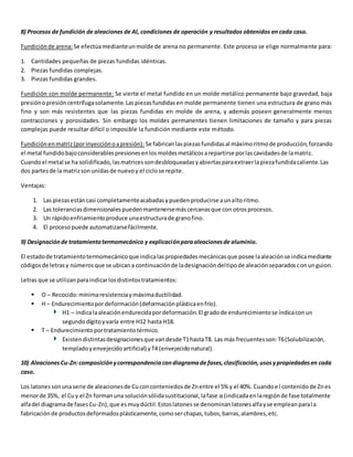 8) Procesos de fundición de aleaciones de Al, condiciones de operación y resultados obtenidos en cada caso. 
Fundición de arena: Se efectúa mediante un molde de arena no permanente. Este proceso se elige normalmente para: 
1. Cantidades pequeñas de piezas fundidas idénticas. 
2. Piezas fundidas complejas. 
3. Piezas fundidas grandes. 
Fundición con molde permanente: Se vierte el metal fundido en un molde metálico permanente bajo gravedad, baja 
presión o presión centrífuga solamente. Las piezas fundidas en molde permanente tienen una estructura de grano más 
fino y son más resistentes que las piezas fundidas en molde de arena, y además poseen generalmente menos 
contracciones y porosidades. Sin embargo los moldes permanentes tienen limitaciones de tamaño y para piezas 
complejas puede resultar difícil o imposible la fundición mediante este método. 
Fundición en matriz (por inyección o a presión): Se fabrican las piezas fundidas al máximo ritmo de producción, forzando 
el metal fundido bajo considerables presiones en los moldes metálicos a repartirse por las cavidades de la matriz. 
Cuando el metal se ha solidificado, las matrices son desbloqueadas y abiertas para extraer la pieza fundida caliente. Las 
dos partes de la matriz son unidas de nuevo y el ciclo se repite. 
Ventajas: 
1. Las piezas están casi completamente acabadas y pueden producirse a un alto ritmo. 
2. Las tolerancias dimensionales pueden mantenerse más cercanas que con otros procesos. 
3. Un rápido enfriamiento produce una estructura de grano fino. 
4. El proceso puede automatizarse fácilmente. 
9) Designación de tratamiento termomecánico y explicación para aleaciones de aluminio. 
El estado de tratamiento termomecánico que indica las propiedades mecánicas que posee la aleación se indica mediante 
códigos de letras y números que se ubican a continuación de la designación del tipo de aleación separados con un guion. 
Letras que se utilizan para indicar los distintos tratamientos: 
 O – Recocido: mínima resistencia y máxima ductilidad. 
 H – Endurecimiento por deformación (deformación plástica en frío). 
H1 – indica la aleación endurecida por deformación. El grado de endurecimiento se indica con un 
segundo dígito y varía entre H12 hasta H18. 
 T – Endurecimiento por tratamiento térmico. 
Existen distintas designaciones que van desde T1 hasta T8. Las más frecuentes son: T6 (Solubilización, 
templado y envejecido artificial) y T4 (envejecido natural). 
10) Aleaciones Cu-Zn: composición y correspondencia con diagrama de fases, clasificación, usos y propiedades en cada 
caso. 
Los latones son una serie de aleaciones de Cu con conteniedos de Zn entre el 5% y el 40%. Cuando e l contenido de Zn es 
menor de 35%, el Cu y el Zn forman una solución sólida sustitucional, la fase α (indicada en la región de fase totalmente 
alfa del diagrama de fases Cu-Zn), que es muy dúctil. Estos latones se denominan latones alfa y se emplean para l a 
fabricación de productos deformados plásticamente, como ser chapas, tubos, barras, alambres, etc. 
 