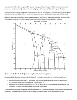 Cuando el contenido de Zn es mayot de 35% aparece una segunda fase, la β, que es frágil. En este caso los latones 
presentan una estructura α + β, se denominan complejos y se utilizan para la fabricación de piezas fundidas. 
Comercialmente los latones se clasifican en latones rojos (<20% Zn – ej: hidrobronz empleados en cañerías de agua) y 
latones amarillos (entre 20% y 39% Zn – ej: latones de cartuchería para la fabricación de vainas de balas de fusil). 
La adición de pequeñas cantidades de plomo a algunos latones de Cu-Zn mejora la maquinabilidad. El plomo es casi 
insoluble en el Cu sólido y se encuentra distribuido en los latones de plomo como pequeños glóbulos. 
11) Aleaciones Cu-Sn y Cu-Be: clasificación, usos y tratamientos térmicos posibles. 
Aleaciones Cu-Sn (Bronces): Aleaciones Cu-Sn (1% a 16% Sn). Los bronces pueden ser monofásicos o bifásicos: 
 Bronces monofásicos (bronces α): (< 8% Sn) Se utilizan principalmente para la fabricación de productos 
deformados plásticamente como alambres, chapas, barras, etc. 
 Bronces bifásicos (bronces complejos): (8 % a 15% Sn) Se utilizan para la fabricaciones de cojinetes de alta 
resistencia y la producción de engranajes, entre otras aplicaciones. 
A menudo se les incorporan porcentajes de plomo de entre el 5% y el 10% para mejorar la lubricación de la superficie de 
rozamiento. Son aleaciones con más resistencia a la tracción que los latones, pero también son más caros. 
 