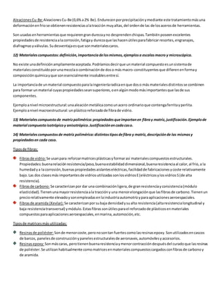 Aleaciones Cu-Be: Aleaciones Cu-Be (0,6% a 2% Be). Endurecen por precipitación y mediante este tratamiento más una 
deformación en frio se obtienen resistencias a la tracción muy altas, del orden de las de los aceros de herramientas. 
Son usadas en herramientas que requieren gran dureza y no desprenden chispas. También poseen excelentes 
propiedades de resistencia a la corrosión, fatiga y dureza que las hacen útiles para fabricar resortes, engranajes, 
diafragmas y válvulas. Su desventaja es que son materiales caros. 
12) Materiales compuestos: definición, importancia de los mismos, ejemplos a escalas macro y microscópica. 
No existe una definición ampliamente aceptada. Podríamos decir que un material compuesto es un sistema de 
materiales constituido por una mezcla o combinación de dos o más macro-constituyentes que difieren en forma y 
composición química y que son esencialmente insolubles entre sí. 
La importancia de un material compuesto para la ingeniería radica en que dos o más materiales distintos se combinen 
para formar un material cuyas propiedades sean superiores, o en algún modo más importantes que las de sus 
componentes. 
Ejemplo a nivel microestructural: una aleación metálica como un acero ordinario que contenga ferrita y perlita. 
Ejemplo a nivel macroestructural: un plástico reforzado de fibra de vidrio. 
13) Materiales compuesto de matriz polimérica: propiedades que importan en fibra y matriz, justificación. Ejemplo de 
material compuesto isotrópico y anisotrópico. Justificación en cada caso. 
14) Materiales compuestos de matriz polimérica: distintos tipos de fibra y matriz, descripción de las mismas y 
propiedades en cada caso. 
Tipos de fibras: 
Fibras de vidrio: Se usan para reforzar matrices plásticas y formar así materiales compuestos estructurales. 
Propiedades: buena relación resistencia/peso, buena estabilidad dimensional, buena resistencia al calor, al frio, a la 
humedad y a la corrosión, buenas propiedades aislantes eléctricas, facilidad de fabricaciones y coste relativamente 
bajo. Las dos clases más importantes de vidrios utilizadas son los vidrios E (eléctricos y los vidrios S (de alta 
resistencia). 
Fibras de carbono: Se caracterizan por dar una combinación ligera, de gran resistencia y consistencia (módulo 
elasticidad). Tienen una mayor resistencia a la tracción y una menor elongación que las fibras de carbono. Tienen un 
precio relativamente elevado y son empleadas en la industria automotriz y para aplicaciones aeroespaciales. 
Fibras de aramida (Kevlar): Se caracterizan por su baja densidad y su alta resistencia (alta resistencia longitudinal y 
baja resistencia transversal) y módulo. Estas fibras son útiles para el reforzado de plásticos en materiales 
compuestos para aplicaciones aeroespaciales, en marina, automoción, etc. 
Tipos de matrices más utilizadas: 
Resinas de poliéster: Son de menor coste, pero no son tan fuertes como las resinas epoxy. Son utilizados en cascos 
de barcos, paneles de construcción y paneles estructurales de aeronaves, automóviles y accesorios. 
Resinas epoxy: Son más caras, pero tienen buena resistencia y menor contracción después del curado que las resinas 
de poliéster. Se utilizan habitualmente como matrices en materiales compuestos cargados con fibras de carbono y 
de aramida. 
