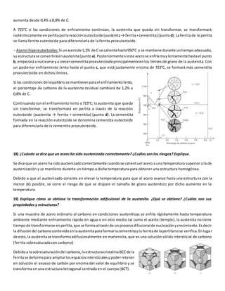 aumenta desde 0,4% a 0,8% de C. 
A 723°C si las condiciones de enfriamiento continúan, la austenita que queda sin transformar, se transformará 
isotérmicamente en perlita por la reacción eutectoide (austenita → ferrita + cementita) (punto d). La ferrita de la perlita 
se llama ferrita eutectoide para diferenciarla de la ferrita proeutectoide. 
· Aceros hipereutectoides: Si un acero de 1,2% de C se calienta hasta 950°C y se mantiene durante un tiempo adecuado, 
su estructura se convertirá en austenita (punto a). Posteriormente si este acero se enfría muy lentamente hasta el punto 
b, empezará a nuclearse y a crecer cementita proeutectoide principalmente en los límites de grano de la austenita. Con 
un posterior enfriamiento lento hasta el punto c, que está justamente encima de 723°C, se formará más cementita 
proeutectoide en dichos límites. 
Si las condiciones del equilibrio se mantienen para el enfriamiento lento, 
el porcentaje de carbono de la austenita residual cambiará de 1,2% a 
0,8% de C. 
Continuando con el enfriamiento lento a 723°C, la austenita que queda 
sin transformar, se transformará en perlita a través de la reacción 
eutectoide (austenita → ferrita + cementita) (punto d). La cementita 
formada en la reacción eutectoide se denomina cementita eutectoide 
para diferenciarla de la cementita proeutectoide. 
18) ¿Cuándo se dice que un acero ha sido austenizado correctamente? ¿Cuáles son los riesgos? Explique. 
Se dice que un acero ha sido austenizado correctamente cuando se calienta el acero a una temperatura superior a la de 
austenización y se mantiene durante un tiempo a dicha temperatura para obtener una estructura homogénea. 
Debido a que el austenizado consiste en elevar la temperatura para que el acero avance hacia una estructu ra con la 
menor ΔG posible, se corre el riesgo de que se dispare el tamaño de grano austenítico por dicho aumento en la 
temperatura. 
19) Explique cómo se obtiene la transformación adifusional de la austenita. ¿Qué se obtiene? ¿Cuáles son sus 
propiedades y estructuras? 
Si una muestra de acero ordinario al carbono en condiciones austeníticas se enfría rápidamente hasta temperatura 
ambiente mediante enfriamiento rápido en agua o en otro medio tal como el aceite (temple), la austenita no tiene 
tiempo de transformarse en perlita, que se forma a través de un proceso difusional de nucleación y crecimiento. Es decir 
la difusión del carbono contenido en la austenita para formar la cementita y la ferrita de la perlita no se verifica. En lugar 
de esto, la austenita se transforma adifusionalmente en martensita, que es una solución sólida intersticial de carbono 
(ferrita sobresaturada con carbono). 
Debido a la sobresaturación del carbono, la estructura cristalina BCC de la 
ferrita se deforma para ampliar los espacios intersticiales y poder retener 
en solución el exceso de carbón por encima del valor de equilibrio y se 
transforma en una estructura tetragonal centrada en el cuerpo (BCT). 
 