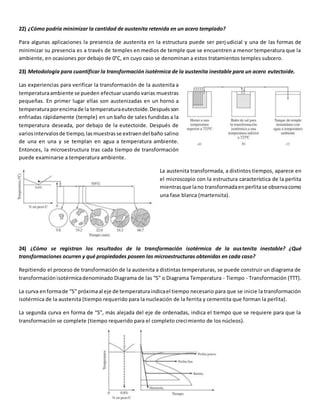22) ¿Cómo podría minimizar la cantidad de austenita retenida en un acero templado? 
Para algunas aplicaciones la presencia de austenita en la estructura puede ser perj udicial y una de las formas de 
minimizar su presencia es a través de temples en medios de temple que se encuentren a menor temperatura que la 
ambiente, en ocasiones por debajo de 0°C, en cuyo caso se denominan a estos tratamientos temples subcero. 
23) Metodología para cuantificar la transformación isotérmica de la austenita inestable para un acero eutectoide. 
Las experiencias para verificar la transformación de la austenita a 
temperatura ambiente se pueden efectuar usando varias muestras 
pequeñas. En primer lugar ellas son austenizadas en un horno a 
temperatura por encima de la temperatura eutectoide. Después son 
enfriadas rápidamente (temple) en un baño de sales fundidas a la 
temperatura deseada, por debajo de la eutectoide. Después de 
varios intervalos de tiempo, las muestras se extraen del baño salino 
de una en una y se templan en agua a temperatura ambiente. 
Entonces, la microestructura tras cada tiempo de transformación 
puede examinarse a temperatura ambiente. 
La austenita transformada, a distintos tiempos, aparece en 
el microscopio con la estructura característica de la perlita 
mientras que la no transformada en perlita se observa como 
una fase blanca (martensita). 
24) ¿Cómo se registran los resultados de la transformación isotérmica de la aus tenita inestable? ¿Qué 
transformaciones ocurren y qué propiedades poseen las microestructuras obtenidas en cada caso? 
Repitiendo el proceso de transformación de la austenita a distintas temperaturas, se puede construir un diagrama de 
transformación isotérmica denominado Diagrama de las “S” o Diagrama Temperatura - Tiempo - Transformación (TTT). 
La curva en forma de “S” próxima al eje de temperatura indica el tiempo necesario para que se inicie la transformación 
isotérmica de la austenita (tiempo requerido para la nucleación de la ferrita y cementita que forman la perlita). 
La segunda curva en forma de “S”, más alejada del eje de ordenadas, indica el tiempo que se requiere para que la 
transformación se complete (tiempo requerido para el completo crecimiento de los núcleos). 
 