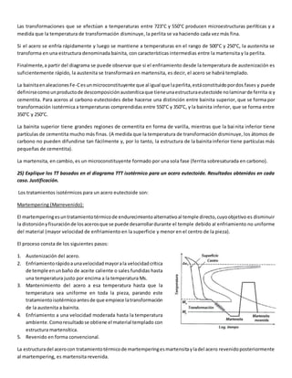 Las transformaciones que se efectúan a temperaturas entre 723°C y 550°C producen microestructuras perlíticas y a 
medida que la temperatura de transformación disminuye, la perlita se va haciendo cada vez más fina. 
Si el acero se enfría rápidamente y luego se mantiene a temperaturas en el rango de 500°C y 250°C, la austenita se 
transforma en una estructura denominada bainita, con características intermedias entre la martensita y la perlita. 
Finalmente, a partir del diagrama se puede observar que si el enfriamiento desde la temperatura de austenización es 
suficientemente rápido, la austenita se transformará en martensita, es decir, el acero se habrá templado. 
La bainita en aleaciones Fe-C es un microconstituyente que al igual que la perlita, está constituido por dos fases y puede 
definirse como un producto de descomposición austenítica que tiene una estructura eutectoide no laminar de ferrita α y 
cementita. Para aceros al carbono eutectoides debe hacerse una distinción entre bainita superior, que se forma por 
transformación isotérmica a temperaturas comprendidas entre 550°C y 350°C, y la bainita inferior, que se forma entre 
350°C y 250°C. 
La bainita superior tiene grandes regiones de cementita en forma de varilla, mientras que la bai nita inferior tiene 
partículas de cementita mucho más finas. (A medida que la temperatura de transformación disminuye, los átomos de 
carbono no pueden difundirse tan fácilmente y, por lo tanto, la estructura de la bainita inferior tiene partículas más 
pequeñas de cementita). 
La martensita, en cambio, es un microconstituyente formado por una sola fase (ferrita sobresaturada en carbono). 
25) Explique los TT basados en el diagrama TTT isotérmico para un acero eutectoide. Resultados obtenidos en cada 
caso. Justificación. 
Los tratamientos isotérmicos para un acero eutectoide son: 
Martempering (Marrevenido): 
El martempering es un tratamiento térmico de endurecimiento alternativo al temple directo, cuyo objetivo es disminuir 
la distorsión y fisuración de los aceros que se puede desarrollar durante el temple debido al enfriamiento no uniforme 
del material (mayor velocidad de enfriamiento en la superficie y menor en el centro de la pieza). 
El proceso consta de los siguientes pasos: 
1. Austenización del acero. 
2. Enfriamiento rápido a una velocidad mayor a la velocidad crítica 
de temple en un baño de aceite caliente o sales fundidas hasta 
una temperatura justo por encima a la temperatura Ms. 
3. Mantenimiento del acero a esa temperatura hasta que la 
temperatura sea uniforme en toda la pieza, parando este 
tratamiento isotérmico antes de que empiece la transformación 
de la austenita a bainita. 
4. Enfriamiento a una velocidad moderada hasta la temperatura 
ambiente. Como resultado se obtiene el material templado con 
estructura martensítica. 
5. Revenido en forma convencional. 
La estructura del acero con tratamiento térmico de martempering es martensita y la del acero revenido posteriormente 
al martempering, es martensita revenida. 
 