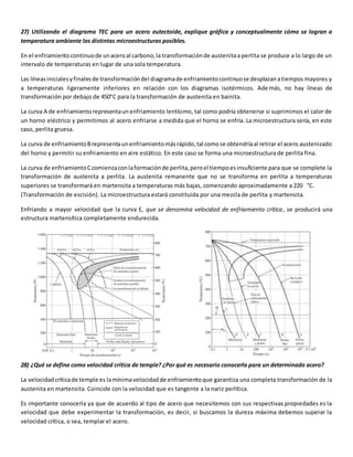 27) Utilizando el diagrama TEC para un acero eutectoide, explique gráfica y conceptualmente cómo se logran a 
temperatura ambiente las distintas microestructuras posibles. 
En el enfriamiento continuo de un acero al carbono, la transformación de austenita a perlita se produce a lo largo de un 
intervalo de temperaturas en lugar de una sola temperatura. 
Las líneas iniciales y finales de transformación del diagrama de enfriamiento continuo se desplazan a tiempos mayores y 
a temperaturas ligeramente inferiores en relación con los diagramas isotérmicos. Además, no hay líneas de 
transformación por debajo de 450°C para la transformación de austenita en bainita. 
La curva A de enfriamiento representa un enfriamiento lentísimo, tal como podría obtenerse si suprimimos el calor de 
un horno eléctrico y permitimos al acero enfriarse a medida que el horno se enfría. La microestructura sería, en este 
caso, perlita gruesa. 
La curva de enfriamiento B representa un enfriamiento más rápido, tal como se obtendría al retirar el acero austenizado 
del horno y permitir su enfriamiento en aire estático. En este caso se forma una microestructura de perlita fina. 
La curva de enfriamiento C comienza con la formación de perlita, pero el tiempo es insuficiente para que se complete la 
transformación de austenita a perlita. La austenita remanente que no se transforma en perlita a temperaturas 
superiores se transformará en martensita a temperaturas más bajas, comenzando aproximadamente a 220 °C. 
(Transformación de escisión). La microestructura estará constituida por una mezcla de perlita y martensita. 
Enfriando a mayor velocidad que la curva E, que se denomina velocidad de enfriamiento crítica, se producirá una 
estructura martensítica completamente endurecida. 
28) ¿Qué se define como velocidad crítica de temple? ¿Por qué es necesario conocerla para un determinado acero? 
La velocidad crítica de temple es la mínima velocidad de enfriamiento que garantiza una completa transformación de la 
austenita en martensita. Coincide con la velocidad que es tangente a la nariz perlítica. 
Es importante conocerla ya que de acuerdo al tipo de acero que necesitemos con sus respectivas propiedades es la 
velocidad que debe experimentar la transformación, es decir, si buscamos la dureza máxima debemos superar la 
velocidad crítica, o sea, templar el acero. 
 