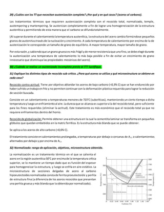 29) ¿Cuáles son los TT que necesitan austenización completa? ¿Por qué y en qué casos? (aceros al carbono). 
Los tratamientos térmicos que requieren austenización completa son el recocido total, normalizado, temple, 
austempering y martempering. Se austenizan completamente a fin de lograr una homogeneización de la estructura 
austenítica y permitiendo de esta manera que el carbono se difunda totalmente. 
(Al superar durante el calentamiento la temperatura austenítica, la estructura del acero cambia formándose pequeños 
granos de austenita a través de la nucleación y crecimiento. A cada temperatura de calentamiento por encima de la de 
austenización le corresponde un tamaño de grano de equilibrio. A mayor temperatura, mayor tamaño de grano. 
Por esta razón, y sabiendo que un grano grueso es más frágil y de menor resistencia que uno fino, se debe elegir durante 
la austenización una temperatura de calentamiento lo más baja posible a fin de evitar un crecimiento de grano 
innecesario que disminuya las propiedades mecánicas del acero). 
30) ¿Cuándo se realiza un austenizado incompleto previo al TT? Justifique. 
31) Explique los distintos tipos de recocido sub-crítico. ¿Para qué aceros se utiliza y qué microestructura se obtiene en 
cada caso? 
Recocido contra acritud: Tiene por objetivo ablandar los aceros de bajo carbono (<0,3% C) que se han endurecido por 
haber sufrido un trabajo en frío y no permiten continuar con la deformación plástica requerida para lograr la reducción 
de sección buscada. 
Consiste en un calentamiento a temperaturas menores de 723°C (subcríticas), manteniendo un cierto tiempo a dicha 
temperatura y luego un enfriamiento al aire. La dureza que se alcanza es superior a la del recocido total, pero suficiente 
para los fines requeridos (eliminar la acritud). Este tratamiento es más económico que el recocido total ya que no 
requiere enfriamientos dentro del horno. 
Recocido de globalización: Permite obtener una estructura en la cual la cementita laminar se transforma en pequeños 
glóbulos que quedan embebidos en la matriz ferrítica. Es la estructura más blanda que se puede obtener. 
Se aplica a los aceros de alto carbono (>0,6% C). 
El tratamiento consiste en calentamientos prolongados, a temperaturas por debajo o cercanas de AC1 o calentamientos 
alternados por debajo y por encima de AC1 
32) Normalizado: rango de aplicación, objetivos, microestructura obtenida. 
La normalización es un tratamiento térmico en el que se calienta el 
acero en la región austenítica 50°C por encima de la temperatura crítica 
superior, se lo mantiene un tiempo dado que es función del espesor 
para homogeneizar la estructura, y luego se enfría en aire estático. La 
microestructura de secciones delgadas de acero al carbono 
hipoeutectoides normalizados consta de ferrita proeutectoide y perlita 
de estructura fina (a diferencia de los aceros recocidos que presentan 
una perlita gruesa y más blanda que la obtenida por normalizado). 
 