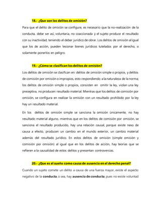 18.- ¿Que son los delitos de omisión?
Para que el delito de omisión se configure, es necesario que la no-realización de la
conducta, debe ser así, voluntaria, no coaccionada y el sujeto produce el resultado
con su inactividad, teniendo el deber jurídico de obrar. Los delitos de omisión al igual
que los de acción, pueden lesionar bienes jurídicos tutelados por el derecho, o
solamente ponerlos en peligro.
19.- ¿Cómo se clasifican los delitos de omisión?
Los delitos de omisión se clasifican en: delitos de omisión simple o propios, y delitos
de comisión por omisión o impropios, esto respondiendo a la naturaleza de la norma;
los delitos de omisión simple o propios, consisten en omitir la ley, violan una ley
preceptiva, no producen resultado material. Mientras que los delitos de comisión por
omisión, se configura en realizar la omisión con un resultado prohibido por la ley
hay un resultado material.
En los delitos de omisión simple se sanciona la omisión únicamente, no hay
resultado material alguno, mientras que en los delitos de comisión por omisión, se
sanciona el resultado producido, hay una relación causal, porque existe nexo de
causa a efecto, producen un cambio en el mundo exterior, un cambio material
además del resultado jurídico. En estos delitos de omisión (simple omisión y
comisión por omisión) al igual que en los delitos de acción, hay teorías que se
refieren a la causalidad de estos delitos y presentan controversias.
20.- ¿Que es el sueño como causa de ausencia en el derecho penal?
Cuando un sujeto comete un delito a causa de una fuerza mayor, existe el aspecto
negativo de la conducta, o sea, hay ausencia de conducta, pues no existe voluntad
 