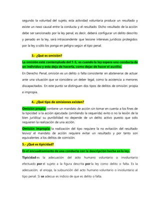 segundo la voluntad del sujeto, esta actividad voluntaria produce un resultado y
existe un nexo causal entre la conducta y el resultado. Dicho resultado de la acción
debe ser sancionado por la ley penal, es decir, deberá configurar un delito descrito
y penado en la ley, será intrascendente que lesione intereses jurídicos protegidos
por la ley o sólo los ponga en peligro según el tipo penal.
3.- ¿Qué es omisión?
La omisión está contemplada del 1-5, es cuando la ley espera una conducta de
un individuo y esta deja de hacerla, como dejar de hacer el auxilio.
En Derecho Penal, omisión es un delito o falta consistente en abstenerse de actuar
ante una situación que se considera un deber legal, como la asistencia a menores
discapacitados. En este punto se distinguen dos tipos de delitos de omisión: propia
e impropia.
4.- ¿Qué tipo de omisiones existen?
Omisión propia: contiene un mandato de acción sin tomar en cuenta a los fines de
la tipicidad si la acción ejecutada (omitiendo la requerida) evito o no la lesión de la
bien jurídica/ su punibilidad no depende de un delito activo puesto que solo
requieren la realización de una acción.
Omisión impropia: la realización del tipo requiere la no evitación del resultado
lesivo/ el mandato de acción requiere evitar un resultado y por tanto son
equivalentes a los delitos de comisión.
5.- ¿Qué es tipicidad?
Es el encuadramiento de una conducta con la descripción hecha en la ley.
Tipicidad es la adecuación del acto humano voluntario o involuntario
efectuado por el sujeto a la figura descrita por la ley como delito o falta. Es la
adecuación, el encaje, la subsunción del acto humano voluntario o involuntario al
tipo penal. Si se adecua es indicio de que es delito o falta.
 