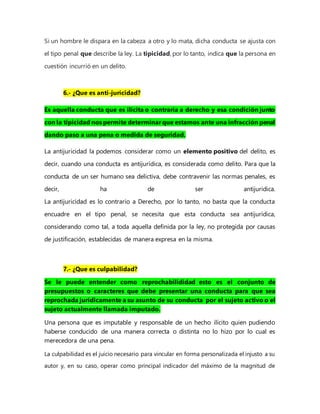 Si un hombre le dispara en la cabeza a otro y lo mata, dicha conducta se ajusta con
el tipo penal que describe la ley. La tipicidad, por lo tanto, indica que la persona en
cuestión incurrió en un delito.
6.- ¿Que es anti-jurícidad?
Es aquella conducta que es ilícita o contraria a derecho y esa condición junto
con la tipicidad nos permite determinar que estamos ante una infracción penal
dando paso a una pena o medida de seguridad.
La antijuricidad la podemos considerar como un elemento positivo del delito, es
decir, cuando una conducta es antijurídica, es considerada como delito. Para que la
conducta de un ser humano sea delictiva, debe contravenir las normas penales, es
decir, ha de ser antijuridica.
La antijuricidad es lo contrario a Derecho, por lo tanto, no basta que la conducta
encuadre en el tipo penal, se necesita que esta conducta sea antijurídica,
considerando como tal, a toda aquella definida por la ley, no protegida por causas
de justificación, establecidas de manera expresa en la misma.
7.- ¿Que es culpabilidad?
Se le puede entender como reprochabilididad esto es el conjunto de
presupuestos o caracteres que debe presentar una conducta para que sea
reprochada jurídicamente a su asunto de su conducta por el sujeto activo o el
sujeto actualmente llamada imputado.
Una persona que es imputable y responsable de un hecho ilícito quien pudiendo
haberse conducido de una manera correcta o distinta no lo hizo por lo cual es
merecedora de una pena.
La culpabilidad es el juicio necesario para vincular en forma personalizada el injusto a su
autor y, en su caso, operar como principal indicador del máximo de la magnitud de
 