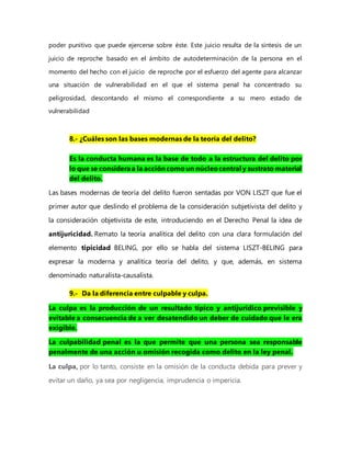poder punitivo que puede ejercerse sobre éste. Este juicio resulta de la síntesis de un
juicio de reproche basado en el ámbito de autodeterminación de la persona en el
momento del hecho con el juicio de reproche por el esfuerzo del agente para alcanzar
una situación de vulnerabilidad en el que el sistema penal ha concentrado su
peligrosidad, descontando el mismo el correspondiente a su mero estado de
vulnerabilidad
8.- ¿Cuáles son las bases modernas de la teoría del delito?
Es la conducta humana es la base de todo a la estructura del delito por
lo que se consideraa la accióncomoun núcleocentral y sustrato material
del delito.
Las bases modernas de teoría del delito fueron sentadas por VON LISZT que fue el
primer autor que deslindo el problema de la consideración subjetivista del delito y
la consideración objetivista de este, introduciendo en el Derecho Penal la idea de
antijuricidad. Remato la teoría analítica del delito con una clara formulación del
elemento tipicidad BELING, por ello se habla del sistema LISZT-BELING para
expresar la moderna y analítica teoría del delito, y que, además, en sistema
denominado naturalista-causalista.
9.- Da la diferencia entre culpable y culpa.
La culpa es la producción de un resultado típico y antijurídico previsible y
evitable a consecuencia de a ver desatendido un deber de cuidado que le era
exigible.
La culpabilidad penal es la que permite que una persona sea responsable
penalmente de una acción u omisión recogida como delito en la ley penal.
La culpa, por lo tanto, consiste en la omisión de la conducta debida para prever y
evitar un daño, ya sea por negligencia, imprudencia o impericia.
 