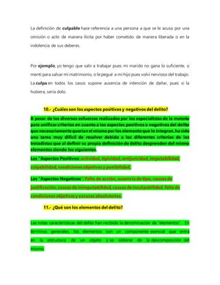 La definición de culpable hace referencia a una persona a que se le acusa por una
omisión o acto de manera ilícita por haber cometido de manera liberada o en la
indolencia de sus deberes.
Por ejemplo, yo tengo que salir a trabajar pues mi marido no gana lo suficiente, o
mentí para salvar mi matrimonio, o le pegué a mi hijo pues volví nervioso del trabajo.
La culpa en todos los casos supone ausencia de intención de dañar, pues si la
hubiera, sería dolo.
10.- ¿Cuáles son los aspectos positivos y negativos del delito?
A pesar de los diversos esfuerzos realizados por los especialistas de la materia
para unificar criterios en cuanto a los aspectos positivos o negativos del delito
que necesariamentequeríanel mismopor los elementoque lo integran,ha sido
una tarea muy difícil de resolver debido a los diferentes criterios de los
tratadistas que al definir su propia definición de delito desprenden del mismo
elementos siendo los siguientes.
Los “Aspectos Positivos: actividad, tipicidad, antijurícidad, imputabilidad,
culpabilidad, condiciones objetivas y punibilidad.
Los “Aspectos Negativos”: Falta de acción, ausencia de tipo, causas de
justificación, causas de inimputabilidad, causas de inculpabilidad, falta de
condiciones objetivas y excusas absolutorias.
11.- ¿Qué son los elementos del delito?
Las notas características del delito han recibido la denominación de “elementos”. En
términos generales, los elementos son un componente esencial que entra
en la estructura de un objeto y se obtiene de la descomposición del
mismo.
 