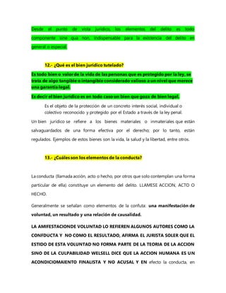 Desde el punto de vista jurídico, los elementos del delito es todo
componente sine qua non, indispensable para la existencia del delito en
general o especial.
12.- ¿Qué es el bien jurídico tutelado?
Es todo bien o valor de la vida de las personas que es protegido por la ley, se
trata de algo tangible o intangible considerado valioso a un nivel que merece
una garantía legal.
Es decir el bien jurídico es en todo caso un bien que goza de bien legal.
Es el objeto de la protección de un concreto interés social, individual o
colectivo reconocido y protegido por el Estado a través de la ley penal.
Un bien jurídico se refiere a los bienes materiales o inmateriales que están
salvaguardados de una forma efectiva por el derecho; por lo tanto, están
regulados. Ejemplos de estos bienes son la vida, la salud y la libertad, entre otros.
13.- ¿Cuáles son los elementos de la conducta?
La conducta (llamada acción, acto o hecho, por otros que solo contemplan una forma
particular de ella) constituye un elemento del delito. LLAMESE ACCION, ACTO O
HECHO.
Generalmente se señalan como elementos de la confuta: una manifestación de
voluntad, un resultado y una relación de causalidad.
LA AMIFESTACIONDE VOLUNTAD LO REFIEREN ALGUNOS AUTORES COMO LA
CONFDUCTA Y NO COMO EL RESULTADO, AFIRMA EL JURISTA SOLER QUE EL
ESTIDO DE ESTA VOLUNTAD NO FORMA PARTE DE LA TEORIA DE LA ACCION
SINO DE LA CULPABILIDAD WELSELL DICE QUE LA ACCION HUMANA ES UN
ACONDICIOMAIENTO FINALISTA Y NO ACUSAL Y EN efecto la conducta, en
 