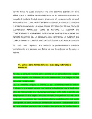 Derecho Penal, no puede entenderse sino como conducta culpable. Por tanto
abarca: querer la conducta y el resultado; de no ser así, sentaríamos aceptando un
concepto de conducta, limitada a querer únicamente el comportamiento corporal.
AHORA BIEN SI LA CODUCTA DEBE ENTENDERSE COMO UNA CONDUTA CULPABLE
EL ASPECTO NEGATIVO DE LA MISMA PODRIA SOSTENER QUE ES UNA CAUSA DE
CULPABILIDAD ABARCANDO COMO ES NATURAL, LA AUSENCIA DEL
COMPORTAMIENTO VOLUNTARIO PUES DE OTRA MANERA SERIA ASEPTAR DEL
ASPECTO NEGATIVO DEL LA CONDUCTA LOS CONSTUIRIA LA AUSENCIA DEL
COMPORTAMIENTO CORPORAL PARA LA EXISTENCIA DE JUNA ACCION CULPABLE
Por todo esto, llegamos a la conclusión de que la conducta es cromática,
contrariamente a lo asentado por Beling, de que la contenida de la acción es
incoloro.
14.- ¿En qué consisten los elementos psíquicos y material de la
conducta?
Por ello, la conducta humana activa consiste en un comportamiento corporal
voluntario dirigido a la obtención de un fin determinado. Y se integra por dos
elementos fundamentales:
a).- el elemento psíquico o interno; y, b).- el elemento material o externo.
El primero es una actitud humana, que consiste en la dirección que le da el sujeto
activo del hecho punible a su voluntad para conseguir un fin ilícito, es por ello, una
energía psíquica que se proyecta en contra un objeto o una persona, y por ello, existe
conciencia y conocimiento para cuando se ejecuta una conducta positiva o de acción.
Y sólo puede ser delito, la conducta humana que revista las características que la
ley penal establece; por tanto, ésta, va a determinar qué actos del hombre tienen la
 