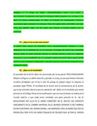 categoría o el rango de delito, contemplándolos como una acción o
una omisión. El segundo, para que se configure debe proyectar en un hacer o no
hacer en forma exteriorizada, es decir, se traduce en movimientos físicos o
musculares para consumar la conducta ilícita del sujeto activo del delito, por ello,
tiene que realizar “algo”, de tal modo, que cambie al mundo externo con su
conducta.
15.- ¿Que es la acción latu sensu?
La acción (lato sensu) fue concebida como comportamiento humano, o como
realización de la voluntad de un ser humano. Concepto de acción que pretendió
abarcar tanto los actos positivos (acción en sentido estricto), como los negativos
(omisión); a su vez pretendió ser un concepto unitario de acción pero siguió siendo
causal ya que respecto la separación, voluntad, (para el movimiento corporal) de su
contenido (dolo).
16.- ¿Que es el resultado?
El resultado de la acción debe ser sancionado por la ley penal. POR CONSIGUIENTE
Deberá configurar un delito descrito y penado en la ley, ya sea que lesione intereses
Jurídicos protegidos por la ley o sólo los ponga en peligro según lo requiera el
precepto legal PENAL. El resultado de la acción será la consecuencia de la acción,
que la ley considera decisiva para la realización del delito, es el resultado que estará
previsto en el Código Penal, es la modificación que con esa conducta se realiza en el
mundo exterior, y que cada como resultado una pena prevista en la ley EL
RESULATADO NO SLLO ES EL DAÑO COMETIDO EN EL DELITO, NO CONSISTE
UNICAMNETE EN EL CAMBIO MATERIAL EN EL MUNDO EXTERIOS SI NO TAMBIEN
EN MUTUACIONES DEL ORDEN MORAL. LAS AMENZAS SON UN DAÑO QUE NO SE
PRODUCEN, PERI SI ES UN DAÑO PSIQUICO DE PELIGRO QUE ALTERA EL ORDEN
 