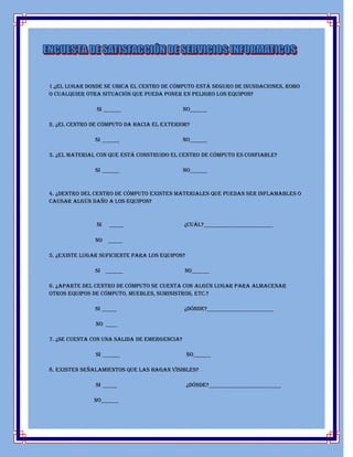 1.¿El lugar donde se ubica el centro de cómputo está seguro de inundaciones, robo
o cualquier otra situación que pueda poner en peligro los equipos?

               Si ______                      No______

2. ¿El centro de cómputo da hacia el exterior?

               Si ______                      No______

3. ¿El material con que está construido el centro de cómputo es confiable?

               Si ______                      No______



4. ¿Dentro del centro de cómputo existen materiales que puedan ser inflamables o
causar algún daño a los equipos?



               SI   _____                     ¿Cuál?________________________

               No _____

5. ¿Existe lugar suficiente para los equipos?

               Si ______                      No______

6. ¿Aparte del centro de cómputo se cuenta con algún lugar para almacenar
otros Equipos de cómputo, muebles, suministros, etc.?

               Si _____                       ¿Dónde?_______________________

               No ____

7. ¿Se cuenta con una salida de emergencia?

               Si ______                        No______

8. Existen señalamientos que las hagan visibles?

               Si _____                         ¿Dónde?_________________________

              No______
 