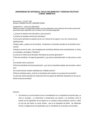 UNIVERSIDAD DE ANTIOQUIA, FACULTAD DERECHO Y CIENCIAS POLÍTICAS
                           CURSO: SEMIÓTICA



Documento: 1.115.071.166
Nombre: ANDRES FELIPE LONDOÑO ARIAS

Cuestionario 1: ¿Qué es la Semiótica?
Utiliza tus notas o el organizador gráfico que has elaborado como producto de la lectura previa del
documento para responder, por lo menos, cinco de estas preguntas:

1.¿Cuál es la relación entre Semiótica y comunicación?
2.¿Cuál es el propósito central de la semiótica?
3.¿Por qué la semiótica ha pasado de ser una “ciencia de los signos” a ser una “ciencia de las
significaciones”
4.Según usted, ¿cuáles son las fronteras, limitaciones y horizontes actuales de la semiótica como
ciencia?
5.Desde su punto de vista, ¿las investigaciones semióticas deberían tener principalmente, un enfoq
ue sociológico, psicológico o filosófico?
6.¿Cuál es el mérito de las llamadas “Semióticas de primera generación”?
7.Para las semióticas de segunda generación, ¿por qué es interesante decir no sólo qué es un text
o
sino también cómo comunica?
8.Para las semióticas de tercera generación, ¿por qué es importante aceptar que los textos y discur
sos?
son construcciones sociales realizadas por múltiples actores?
9.Para la semiótica social, ¿Cuál es la importancia del contexto en la producción de sentido?
10.¿De qué manera estudian las relaciones entre los signos las diferentes disciplinas en las que se
divide la ciencia semiótica?




Solución:

    1. Si tomamos a la comunicación como la manifestación en la necesidad de trasmitir algo, ya
        será un concepto , un sentimiento o simplemente una opinión, y la semiótica como el
        estudio de los significado de los signos en un contexto cultural podemos concluir e inferir
        en que las dos tienen un punto central , que es la búsqueda de definir las diferentes
        formas o códigos llenos de significados que se manifiestan en el proceso comunicativo.
 