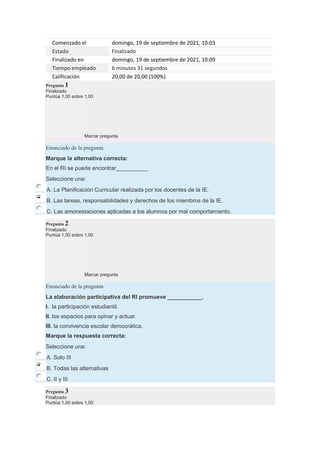Comenzado el domingo, 19 de septiembre de 2021, 10:03
Estado Finalizado
Finalizado en domingo, 19 de septiembre de 2021, 10:09
Tiempo empleado 6 minutos 31 segundos
Calificación 20,00 de 20,00 (100%)
Pregunta 1
Finalizado
Puntúa 1,00 sobre 1,00
Marcar pregunta
Enunciado de la pregunta
Marque la alternativa correcta:
En el RI se puede encontrar__________
Seleccione una:
A. La Planificación Curricular realizada por los docentes de la IE.
B. Las tareas, responsabilidades y derechos de los miembros de la IE.
C. Las amonestaciones aplicadas a los alumnos por mal comportamiento.
Pregunta 2
Finalizado
Puntúa 1,00 sobre 1,00
Marcar pregunta
Enunciado de la pregunta
La elaboración participativa del RI promueve ___________.
I. la participación estudiantil.
II. los espacios para opinar y actuar.
III. la convivencia escolar democrática.
Marque la respuesta correcta:
Seleccione una:
A. Solo III
B. Todas las alternativas
C. II y III
Pregunta 3
Finalizado
Puntúa 1,00 sobre 1,00
 