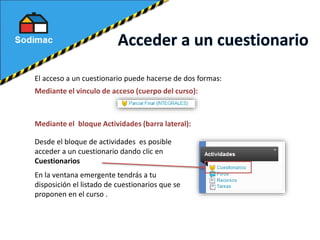 El acceso a un cuestionario puede hacerse de dos formas:
Mediante el vinculo de acceso (cuerpo del curso):
Desde el bloque de actividades es posible
acceder a un cuestionario dando clic en
Cuestionarios
Mediante el bloque Actividades (barra lateral):
En la ventana emergente tendrás a tu
disposición el listado de cuestionarios que se
proponen en el curso .
 