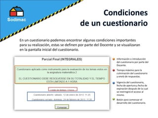 En un cuestionario podemos encontrar algunas condiciones importantes
para su realización, estas se definen por parte del Docente y se visualizaran
en la pantalla inicial del cuestionario.
Información o introducción
del cuestionario por parte del
Docente.
Tiempo máximo para la
culminación del cuestionario
y envió de respuestas.
Vigencia del cuestionario,
fecha de apertura y fecha de
expiración después de la cual
se restringirá el acceso al
mismo.
Botón para comenzar el
desarrollo del cuestionario.
 