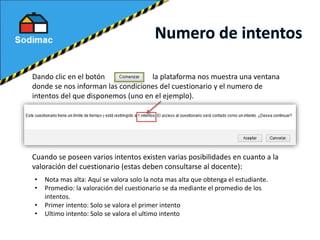 Dando clic en el botón la plataforma nos muestra una ventana
donde se nos informan las condiciones del cuestionario y el numero de
intentos del que disponemos (uno en el ejemplo).
Cuando se poseen varios intentos existen varias posibilidades en cuanto a la
valoración del cuestionario (estas deben consultarse al docente):
• Nota mas alta: Aquí se valora solo la nota mas alta que obtenga el estudiante.
• Promedio: la valoración del cuestionario se da mediante el promedio de los
intentos.
• Primer intento: Solo se valora el primer intento
• Ultimo intento: Solo se valora el ultimo intento
 