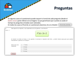 En algunos casos el cuestionario puede requerir el envió de cada pregunta (desde el
botón enviar parte inferior en la imagen) lo que garantizara que cuando se acabe el
tiempo las preguntas enviadas sean valoradas.
En todos los casos al final de un cuestionario daremos clic en el botón
 