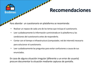 Para abordar un cuestionario en plataforma se recomienda:
• Realizar un repaso de cada uno de los temas que incluya el cuestionario.
• Leer cuidadosamente la información suministrada en la plataforma y las
condiciones del cuestionario antes de responderlo.
• Contar con el tiempo e infraestructura (computador, red de internet) necesaria
para solucionar el cuestionario.
• Leer cuidadosamente las preguntas para evitar confusiones a causa de sus
enunciados.
En caso de alguna situación irregular (diferente a un error de usuario)
procure documentar la situación mediante capturas de pantalla.
 