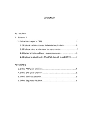 CONTENIDO




ACTIVIDAD 1

1.1 Actividad 2

   2. Defina Salud según la OMS………………..………………………………..2

      2.2 Explique los componentes de la salud según OMS…………….......2

      2.3 Explique cómo se relacionan los componentes………………………2

      2.4 Qué es la triada ecológica y sus componentes………………………3

      2.5 Explique la relación entre TRABAJO, SALUD Y AMBIENTE………4



ACTIVIDAD 2

    3. Defina ARP y sus funciones………………………………………………..4

    4. Defina EPS y sus funciones………………………………………………..5

    5. Defina Salud ocupacional…………………………………………………..6

    6. Defina Seguridad industrial…………………………………………………6
 