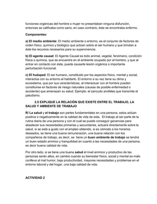 funciones orgánicas del hombre o mujer no presentaban ninguna disfunción,
entonces se calificaba como sano; en caso contrario, éste se encontraba enfermo.

Componentes:

a) El medio ambiente: El medio ambiente o entorno, es el conjunto de factores de
orden físico, químico y biológico que actúan sobre el ser humano y que brindan a
éste los recursos necesarios para su supervivencia.

b) El agente causal: El Agente Causal es todo animal, vegetal, fenómeno, condición
física o química, que se encuentra en el ambiente ocupado por el hombre, y que al
entrar en contacto con éste, puede causarle lesión orgánica o importante
perturbación funcional.

c) El huésped: El ser humano, constituido por los aspectos físico, mental y social,
interactúa con su entorno al habitarlo. El entorno a su vez tiene su clima y
ecosistema, que por sus características, al interactuar con el hombre pueden
constituirse en factores de riesgo naturales (causas de posible enfermedad o
accidente) que amenazan su salud. Ejemplo: el zancudo anofeles que transmite el
paludismo.

    2.5 EXPLIQUE LA RELACIÓN QUE EXISTE ENTRE EL TRABAJO, LA
SALUD Y AMBIENTE DE TRABAJO

R/ La salud y el trabajo son partes fundamentales en una persona, estos actúan
positiva o negativamente en la calidad de vida de esta. El trabajo al ser parte de la
rutina diaria de una persona y con el cual se puede conseguir ganancias para
abastecer sus necesidades primarias y secundarias, actuará directamente sobre la
salud, si se está a gusto con el empleo obtenido, si es cómodo a los horarios
deseados, se tiene una buena remuneración, una buena relación con los
compañeros de trabajo, es decir, se tiene un buen ambiente de trabajo se tendrá
un buen estado anímico y tranquilidad en cuanto a las necesidades de una persona,
es decir buena calidad de vida.

Por otro lado, si se tiene una buena salud el nivel anímico y productivo de las
personas serán altos, en cambio cuando su bienestar físico, social y mental es malo
conlleva al mal humor, baja productividad, mayores necesidades y problemas en el
entorno laboral y del hogar, una baja calidad de vida.



ACTIVIDAD 2
 