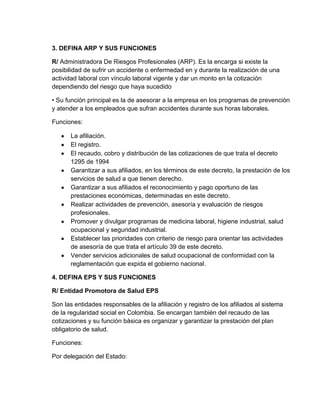 3. DEFINA ARP Y SUS FUNCIONES

R/ Administradora De Riesgos Profesionales (ARP). Es la encarga si existe la
posibilidad de sufrir un accidente o enfermedad en y durante la realización de una
actividad laboral con vínculo laboral vigente y dar un monto en la cotización
dependiendo del riesgo que haya sucedido

• Su función principal es la de asesorar a la empresa en los programas de prevención
y atender a los empleados que sufran accidentes durante sus horas laborales.

Funciones:

       La afiliación.
       El registro.
       El recaudo, cobro y distribución de las cotizaciones de que trata el decreto
       1295 de 1994
       Garantizar a sus afiliados, en los términos de este decreto, la prestación de los
       servicios de salud a que tienen derecho.
       Garantizar a sus afiliados el reconocimiento y pago oportuno de las
       prestaciones económicas, determinadas en este decreto.
       Realizar actividades de prevención, asesoría y evaluación de riesgos
       profesionales.
       Promover y divulgar programas de medicina laboral, higiene industrial, salud
       ocupacional y seguridad industrial.
       Establecer las prioridades con criterio de riesgo para orientar las actividades
       de asesoría de que trata el artículo 39 de este decreto.
       Vender servicios adicionales de salud ocupacional de conformidad con la
       reglamentación que expida el gobierno nacional.

4. DEFINA EPS Y SUS FUNCIONES

R/ Entidad Promotora de Salud EPS

Son las entidades responsables de la afiliación y registro de los afiliados al sistema
de la regularidad social en Colombia. Se encargan también del recaudo de las
cotizaciones y su función básica es organizar y garantizar la prestación del plan
obligatorio de salud.

Funciones:

Por delegación del Estado:
 