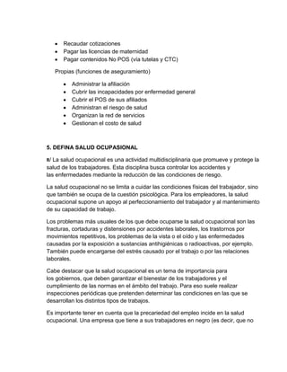 Recaudar cotizaciones
      Pagar las licencias de maternidad
      Pagar contenidos No POS (vía tutelas y CTC)

   Propias (funciones de aseguramiento)

          Administrar la afiliación
          Cubrir las incapacidades por enfermedad general
          Cubrir el POS de sus afiliados
          Administran el riesgo de salud
          Organizan la red de servicios
          Gestionan el costo de salud



5. DEFINA SALUD OCUPASIONAL

R/ La salud ocupacional es una actividad multidisciplinaria que promueve y protege la
salud de los trabajadores. Esta disciplina busca controlar los accidentes y
las enfermedades mediante la reducción de las condiciones de riesgo.

La salud ocupacional no se limita a cuidar las condiciones físicas del trabajador, sino
que también se ocupa de la cuestión psicológica. Para los empleadores, la salud
ocupacional supone un apoyo al perfeccionamiento del trabajador y al mantenimiento
de su capacidad de trabajo.

Los problemas más usuales de los que debe ocuparse la salud ocupacional son las
fracturas, cortaduras y distensiones por accidentes laborales, los trastornos por
movimientos repetitivos, los problemas de la vista o el oído y las enfermedades
causadas por la exposición a sustancias antihigiénicas o radioactivas, por ejemplo.
También puede encargarse del estrés causado por el trabajo o por las relaciones
laborales.

Cabe destacar que la salud ocupacional es un tema de importancia para
los gobiernos, que deben garantizar el bienestar de los trabajadores y el
cumplimiento de las normas en el ámbito del trabajo. Para eso suele realizar
inspecciones periódicas que pretenden determinar las condiciones en las que se
desarrollan los distintos tipos de trabajos.

Es importante tener en cuenta que la precariedad del empleo incide en la salud
ocupacional. Una empresa que tiene a sus trabajadores en negro (es decir, que no
 