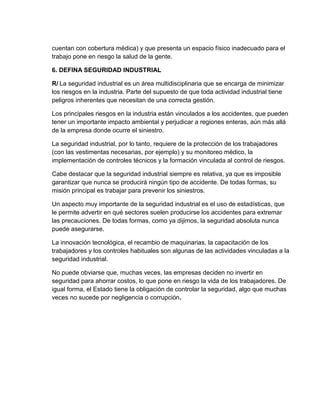 cuentan con cobertura médica) y que presenta un espacio físico inadecuado para el
trabajo pone en riesgo la salud de la gente.

6. DEFINA SEGURIDAD INDUSTRIAL

R/ La seguridad industrial es un área multidisciplinaria que se encarga de minimizar
los riesgos en la industria. Parte del supuesto de que toda actividad industrial tiene
peligros inherentes que necesitan de una correcta gestión.

Los principales riesgos en la industria están vinculados a los accidentes, que pueden
tener un importante impacto ambiental y perjudicar a regiones enteras, aún más allá
de la empresa donde ocurre el siniestro.

La seguridad industrial, por lo tanto, requiere de la protección de los trabajadores
(con las vestimentas necesarias, por ejemplo) y su monitoreo médico, la
implementación de controles técnicos y la formación vinculada al control de riesgos.

Cabe destacar que la seguridad industrial siempre es relativa, ya que es imposible
garantizar que nunca se producirá ningún tipo de accidente. De todas formas, su
misión principal es trabajar para prevenir los siniestros.

Un aspecto muy importante de la seguridad industrial es el uso de estadísticas, que
le permite advertir en qué sectores suelen producirse los accidentes para extremar
las precauciones. De todas formas, como ya dijimos, la seguridad absoluta nunca
puede asegurarse.

La innovación tecnológica, el recambio de maquinarias, la capacitación de los
trabajadores y los controles habituales son algunas de las actividades vinculadas a la
seguridad industrial.

No puede obviarse que, muchas veces, las empresas deciden no invertir en
seguridad para ahorrar costos, lo que pone en riesgo la vida de los trabajadores. De
igual forma, el Estado tiene la obligación de controlar la seguridad, algo que muchas
veces no sucede por negligencia o corrupción.
 